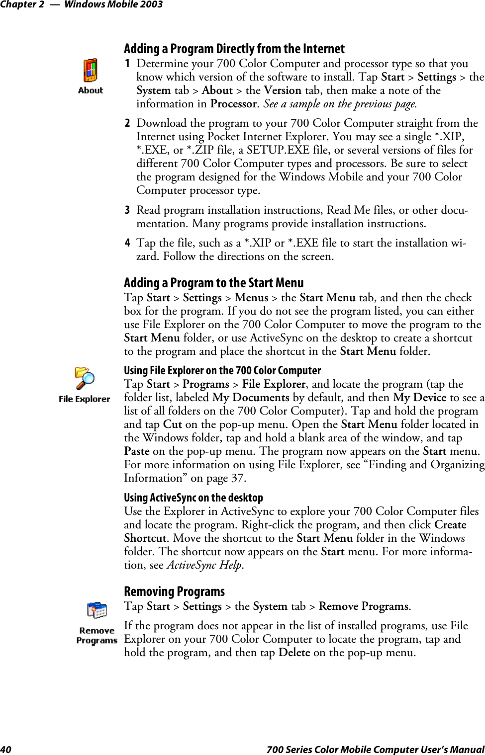 Windows Mobile 2003Chapter —240 700 Series Color Mobile Computer User’s ManualAdding a Program Directly from the Internet1Determine your 700 Color Computer and processor type so that youknow which version of the software to install. Tap Start &gt;Settings &gt;theSystem tab &gt; About &gt;theVersion tab, then make a note of theinformation in Processor.See a sample on the previous page.2Download the program to your 700 Color Computer straight from theInternet using Pocket Internet Explorer. You may see a single *.XIP,*.EXE, or *.ZIP file, a SETUP.EXE file, or several versions of files fordifferent 700 Color Computer types and processors. Be sure to selectthe program designed for the Windows Mobile and your 700 ColorComputer processor type.3Read program installation instructions, Read Me files, or other docu-mentation. Many programs provide installation instructions.4Tap the file, such as a *.XIP or *.EXE file to start the installation wi-zard. Follow the directions on the screen.Adding a Program to the Start MenuTap Start &gt;Settings &gt;Menus &gt;theStart Menu tab, and then the checkbox for the program. If you do not see the program listed, you can eitheruse File Explorer on the 700 Color Computer to move the program to theStart Menu folder, or use ActiveSync on the desktop to create a shortcutto the program and place the shortcut in the Start Menu folder.Using File Explorer on the 700 Color ComputerTap Start &gt;Programs &gt;File Explorer, and locate the program (tap thefolder list, labeled My Documents by default, and then My Device to see alist of all folders on the 700 Color Computer). Tap and hold the programand tap Cut on the pop-up menu. Open the Start Menu folder located inthe Windows folder, tap and hold a blank area of the window, and tapPaste on the pop-up menu. The program now appears on the Start menu.For more information on using File Explorer, see “Finding and OrganizingInformation” on page 37.Using ActiveSync on the desktopUse the Explorer in ActiveSync to explore your 700 Color Computer filesand locate the program. Right-click the program, and then click CreateShortcut. Move the shortcut to the Start Menu folder in the Windowsfolder. The shortcut now appears on the Start menu. For more informa-tion, see ActiveSync Help.Removing ProgramsTap Start &gt;Settings &gt;theSystem tab &gt; Remove Programs.If the program does not appear in the list of installed programs, use FileExplorer on your 700 Color Computer to locate the program, tap andhold the program, and then tap Delete on the pop-up menu.