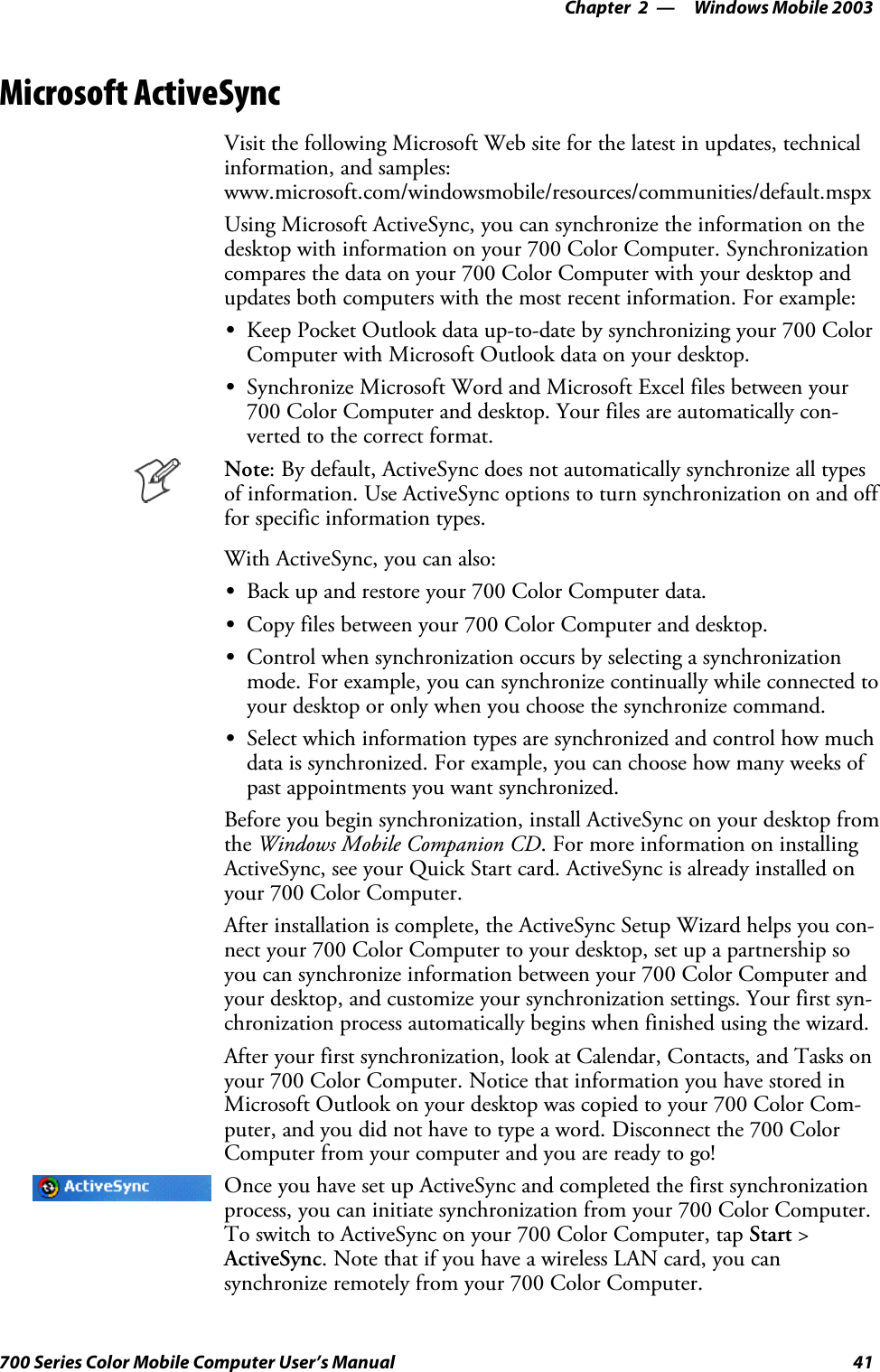 Windows Mobile 2003—Chapter 241700 Series Color Mobile Computer User’s ManualMicrosoft ActiveSyncVisit the following Microsoft Web site for the latest in updates, technicalinformation, and samples:www.microsoft.com/windowsmobile/resources/communities/default.mspxUsing Microsoft ActiveSync, you can synchronize the information on thedesktop with information on your 700 Color Computer. Synchronizationcompares the data on your 700 Color Computer with your desktop andupdates both computers with the most recent information. For example:SKeep Pocket Outlook data up-to-date by synchronizing your 700 ColorComputer with Microsoft Outlook data on your desktop.SSynchronize Microsoft Word and Microsoft Excel files between your700 Color Computer and desktop. Your files are automatically con-verted to the correct format.Note: By default, ActiveSync does not automatically synchronize all typesof information. Use ActiveSync options to turn synchronization on and offfor specific information types.With ActiveSync, you can also:SBack up and restore your 700 Color Computer data.SCopy files between your 700 Color Computer and desktop.SControl when synchronization occurs by selecting a synchronizationmode. For example, you can synchronize continually while connected toyour desktop or only when you choose the synchronize command.SSelect which information types are synchronized and control how muchdata is synchronized. For example, you can choose how many weeks ofpast appointments you want synchronized.Before you begin synchronization, install ActiveSync on your desktop fromthe Windows Mobile Companion CD. For more information on installingActiveSync, see your Quick Start card. ActiveSync is already installed onyour 700 Color Computer.After installation is complete, the ActiveSync Setup Wizard helps you con-nect your 700 Color Computer to your desktop, set up a partnership soyou can synchronize information between your 700 Color Computer andyour desktop, and customize your synchronization settings. Your first syn-chronization process automatically begins when finished using the wizard.After your first synchronization, look at Calendar, Contacts, and Tasks onyour 700 Color Computer. Notice that information you have stored inMicrosoft Outlook on your desktop was copied to your 700 Color Com-puter, and you did not have to type a word. Disconnect the 700 ColorComputer from your computer and you are ready to go!Once you have set up ActiveSync and completed the first synchronizationprocess, you can initiate synchronization from your 700 Color Computer.To switch to ActiveSync on your 700 Color Computer, tap Start &gt;ActiveSync.NotethatifyouhaveawirelessLANcard,youcansynchronize remotely from your 700 Color Computer.