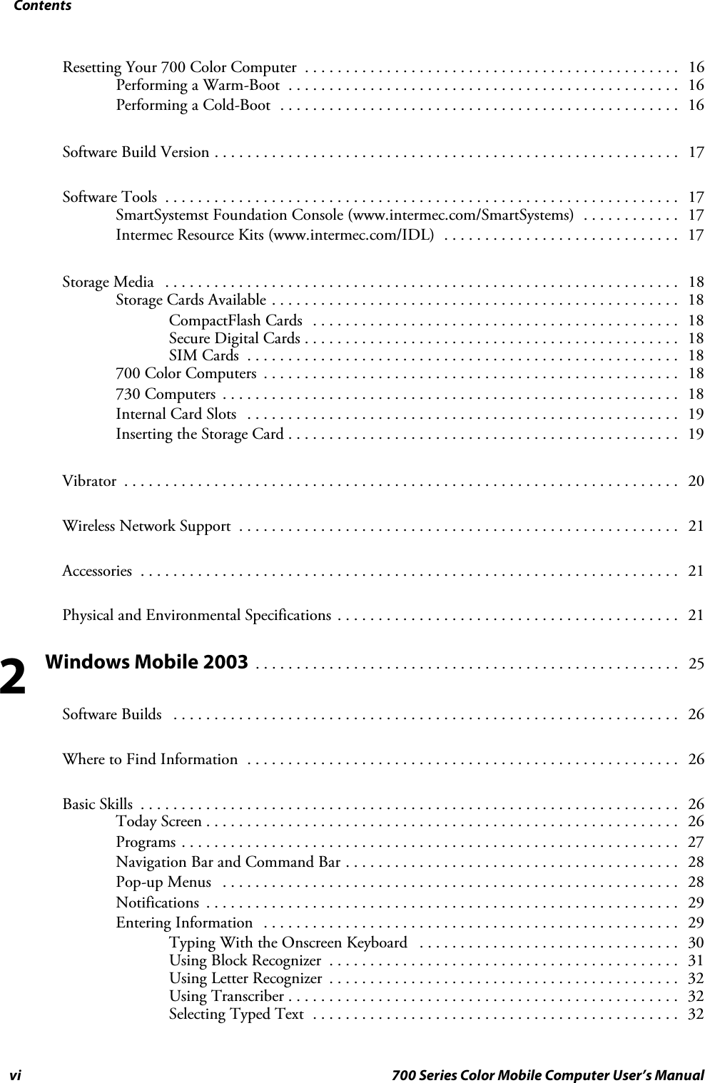 Contentsvi 700 Series Color Mobile Computer User’s ManualResetting Your 700 Color Computer 16..............................................Performing a Warm-Boot 16................................................Performing a Cold-Boot 16.................................................Software Build Version 17.........................................................Software Tools 17...............................................................SmartSystemst Foundation Console (www.intermec.com/SmartSystems) 17............Intermec Resource Kits (www.intermec.com/IDL) 17.............................Storage Media 18...............................................................Storage Cards Available 18..................................................CompactFlash Cards 18.............................................Secure Digital Cards 18..............................................SIM Cards 18.....................................................700 Color Computers 18...................................................730 Computers 18........................................................Internal Card Slots 19.....................................................Inserting the Storage Card 19................................................Vibrator 20....................................................................Wireless Network Support 21......................................................Accessories 21..................................................................Physical and Environmental Specifications 21..........................................Windows Mobile 2003 25....................................................Software Builds 26..............................................................Where to Find Information 26.....................................................Basic Skills 26..................................................................Today Screen 26..........................................................Programs 27.............................................................Navigation Bar and Command Bar 28.........................................Pop-up Menus 28........................................................Notifications 29..........................................................Entering Information 29...................................................Typing With the Onscreen Keyboard 30................................Using Block Recognizer 31...........................................Using Letter Recognizer 32...........................................Using Transcriber 32................................................Selecting Typed Text 32.............................................2