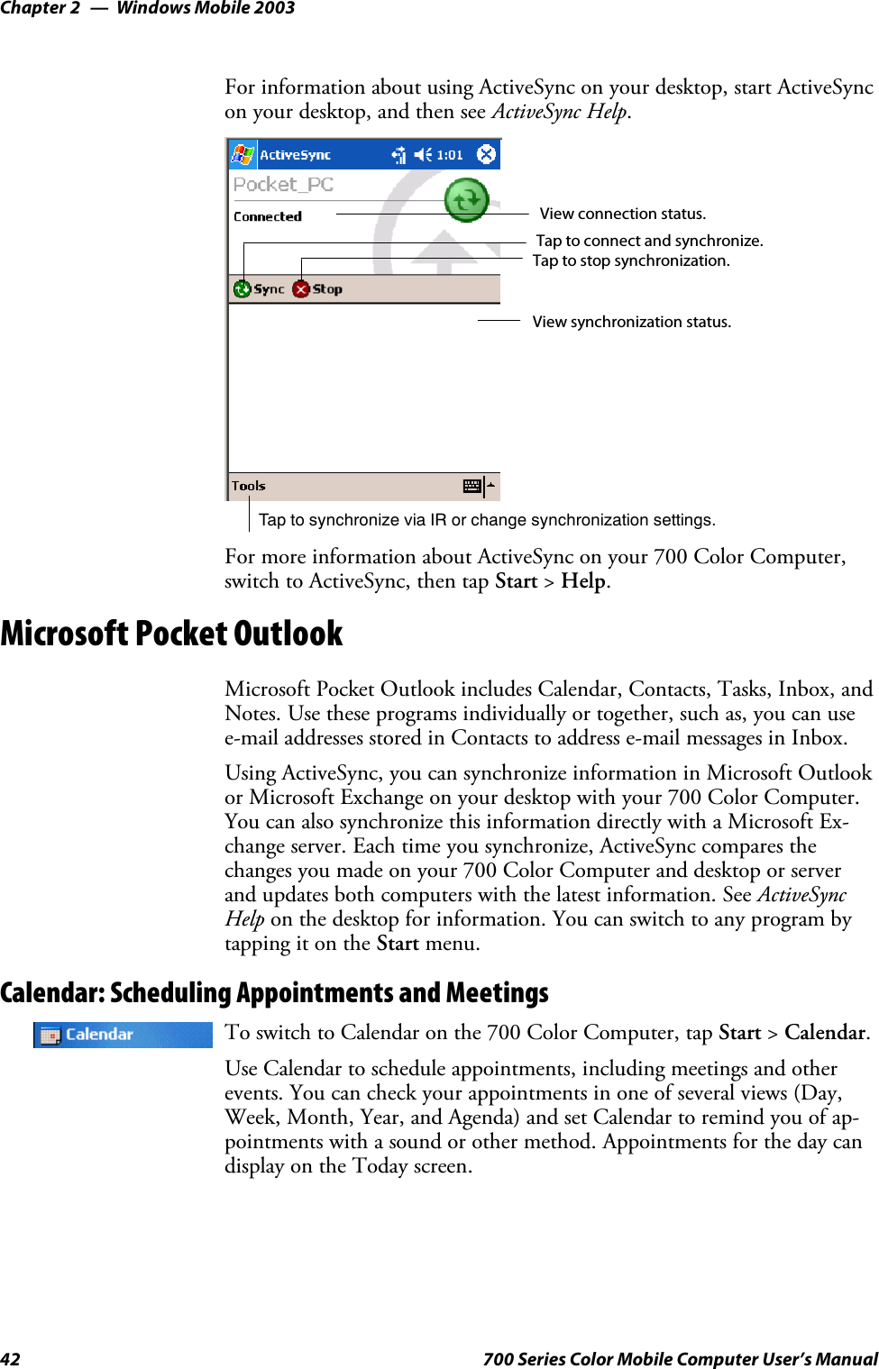 Windows Mobile 2003Chapter —242 700 Series Color Mobile Computer User’s ManualFor information about using ActiveSync on your desktop, start ActiveSyncon your desktop, and then see ActiveSync Help.Tap to synchronize via IR or change synchronization settings.View connection status.Tap to connect and synchronize.Taptostopsynchronization.View synchronization status.For more information about ActiveSync on your 700 Color Computer,switch to ActiveSync, then tap Start &gt;Help.Microsoft Pocket OutlookMicrosoft Pocket Outlook includes Calendar, Contacts, Tasks, Inbox, andNotes. Use these programs individually or together, such as, you can usee-mailaddressesstoredinContactstoaddresse-mailmessagesinInbox.Using ActiveSync, you can synchronize information in Microsoft Outlookor Microsoft Exchange on your desktop with your 700 Color Computer.You can also synchronize this information directly with a Microsoft Ex-change server. Each time you synchronize, ActiveSync compares thechanges you made on your 700 Color Computer and desktop or serverand updates both computers with the latest information. See ActiveSyncHelp on the desktop for information. You can switch to any program bytapping it on the Start menu.Calendar: Scheduling Appointments and MeetingsTo switch to Calendar on the 700 Color Computer, tap Start &gt;Calendar.Use Calendar to schedule appointments, including meetings and otherevents. You can check your appointments in one of several views (Day,Week, Month, Year, and Agenda) and set Calendar to remind you of ap-pointments with a sound or other method. Appointments for the day candisplay on the Today screen.
