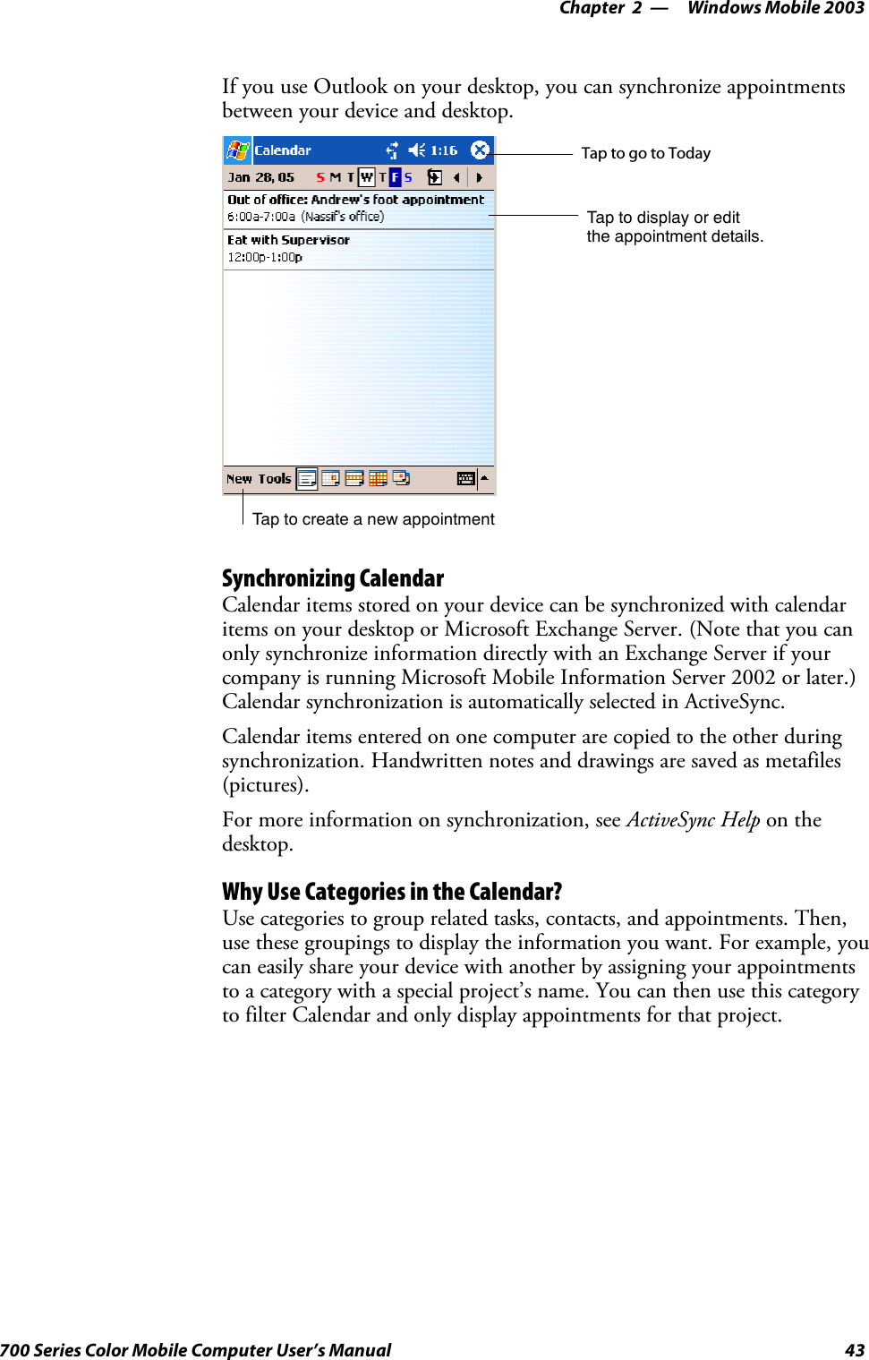 Windows Mobile 2003—Chapter 243700 Series Color Mobile Computer User’s ManualIf you use Outlook on your desktop, you can synchronize appointmentsbetween your device and desktop.Tap to create a new appointmentTaptogotoTodayTap to display or editthe appointment details.Synchronizing CalendarCalendar items stored on your device can be synchronized with calendaritems on your desktop or Microsoft Exchange Server. (Note that you canonly synchronize information directly with an Exchange Server if yourcompany is running Microsoft Mobile Information Server 2002 or later.)Calendar synchronization is automatically selected in ActiveSync.Calendar items entered on one computer are copied to the other duringsynchronization. Handwritten notes and drawings are saved as metafiles(pictures).For more information on synchronization, see ActiveSync Help on thedesktop.Why Use Categories in the Calendar?Use categories to group related tasks, contacts, and appointments. Then,use these groupings to display the information you want. For example, youcan easily share your device with another by assigning your appointmentsto a category with a special project’s name. You can then use this categoryto filter Calendar and only display appointments for that project.