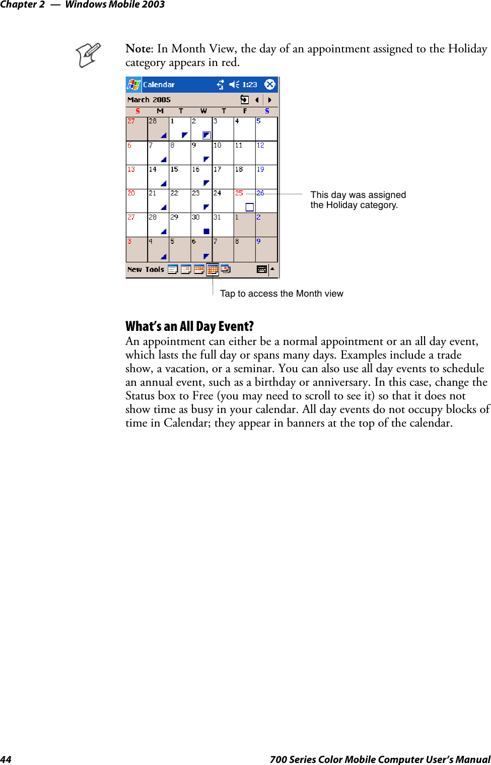 Windows Mobile 2003Chapter —244 700 Series Color Mobile Computer User’s ManualNote: In Month View, the day of an appointment assigned to the Holidaycategory appears in red.TaptoaccesstheMonthviewThis day was assignedthe Holiday category.What’s an All Day Event?An appointment can either be a normal appointment or an all day event,which lasts the full day or spans many days. Examples include a tradeshow, a vacation, or a seminar. You can also use all day events to schedulean annual event, such as a birthday or anniversary. In this case, change theStatus box to Free (you may need to scroll to see it) so that it does notshow time as busy in your calendar. All day events do not occupy blocks oftime in Calendar; they appear in banners at the top of the calendar.