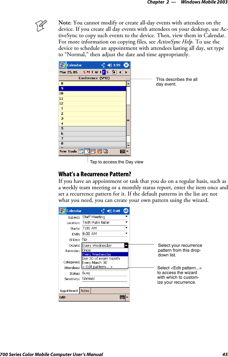 Windows Mobile 2003—Chapter 245700 Series Color Mobile Computer User’s ManualNote: You cannot modify or create all-day events with attendees on thedevice. If you create all day events with attendees on your desktop, use Ac-tiveSync to copy such events to the device. Then, view them in Calendar.For more information on copying files, see ActiveSync Help.Tousethedevice to schedule an appointment with attendees lasting all day, set typeto “Normal,” then adjust the date and time appropriately.Tap to access the Day viewThis describes the allday event.What’s a Recurrence Pattern?If you have an appointment or task that you do on a regular basis, such asa weekly team meeting or a monthly status report, enter the item once andset a recurrence pattern for it. If the default patterns in the list are notwhat you need, you can create your own pattern using the wizard.Select your recurrencepattern from this drop-down list.Select &lt;Edit pattern...&gt;to access the wizardwith which to custom-ize your recurrence.