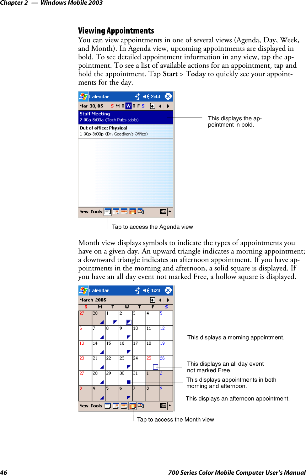 Windows Mobile 2003Chapter —246 700 Series Color Mobile Computer User’s ManualViewing AppointmentsYou can view appointments in one of several views (Agenda, Day, Week,and Month). In Agenda view, upcoming appointments are displayed inbold. To see detailed appointment information in any view, tap the ap-pointment. To see a list of available actions for an appointment, tap andhold the appointment. Tap Start &gt;Today to quickly see your appoint-ments for the day.Tap to access the Agenda viewThis displays the ap-pointment in bold.Month view displays symbols to indicate the types of appointments youhave on a given day. An upward triangle indicates a morning appointment;a downward triangle indicates an afternoon appointment. If you have ap-pointments in the morning and afternoon, a solid square is displayed. Ifyou have an all day event not marked Free, a hollow square is displayed.TaptoaccesstheMonthviewThis displays an all day eventnot marked Free.This displays a morning appointment.This displays appointments in bothmorning and afternoon.This displays an afternoon appointment.