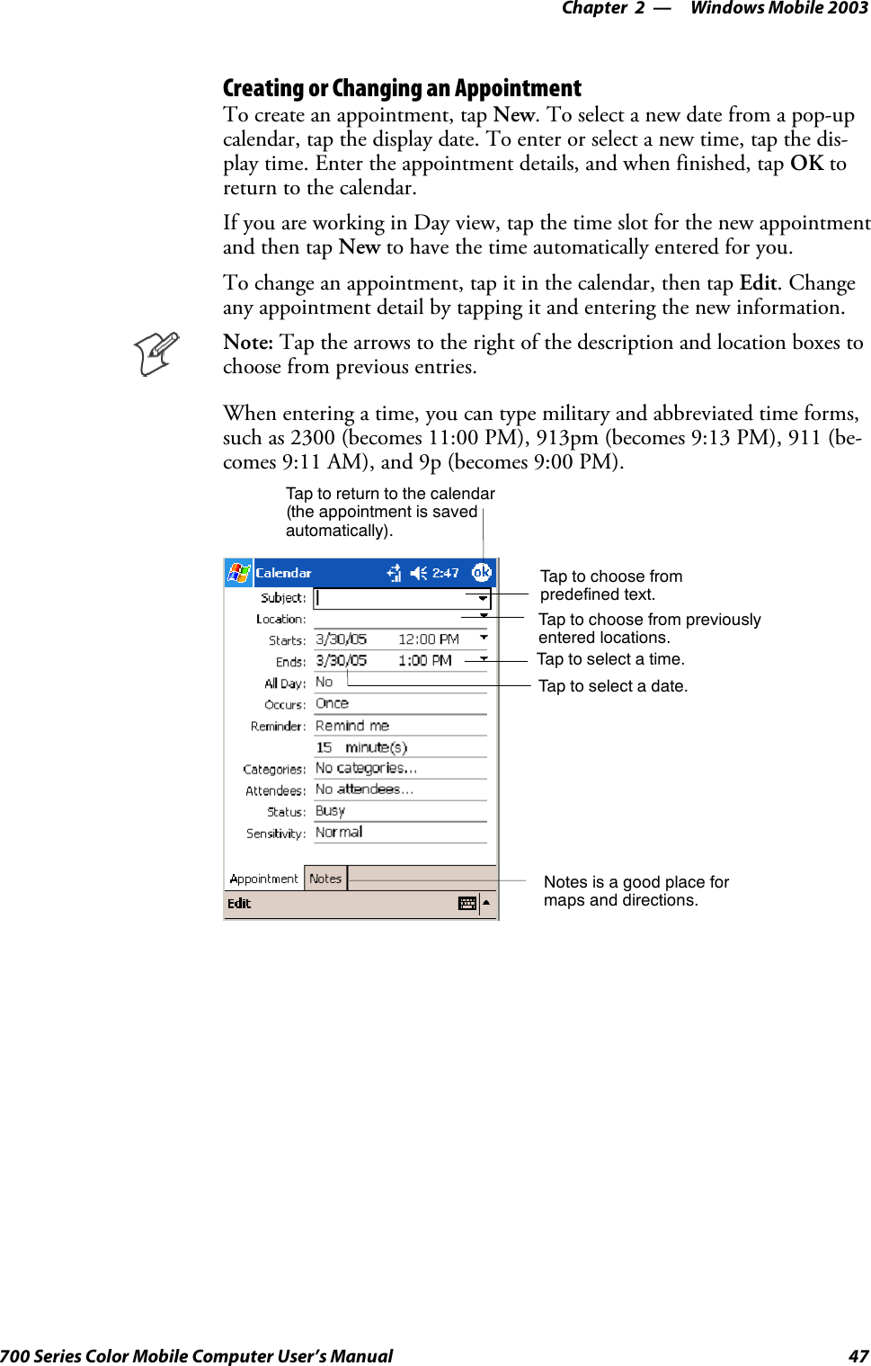 Windows Mobile 2003—Chapter 247700 Series Color Mobile Computer User’s ManualCreating or Changing an AppointmentTo create an appointment, tap New. To select a new date from a pop-upcalendar, tap the display date. To enter or select a new time, tap the dis-play time. Enter the appointment details, and when finished, tap OK toreturn to the calendar.If you are working in Day view, tap the time slot for the new appointmentand then tap New to have the time automatically entered for you.To change an appointment, tap it in the calendar, then tap Edit.Changeany appointment detail by tapping it and entering the new information.Note: Tap the arrows to the right of the description and location boxes tochoose from previous entries.When entering a time, you can type military and abbreviated time forms,such as 2300 (becomes 11:00 PM), 913pm (becomes 9:13 PM), 911 (be-comes 9:11 AM), and 9p (becomes 9:00 PM).Tap to return to the calendar(the appointment is savedautomatically).Tap to choose frompredefined text.Tap to choose from previouslyentered locations.Taptoselectatime.Tap to select a date.Notes is a good place formaps and directions.