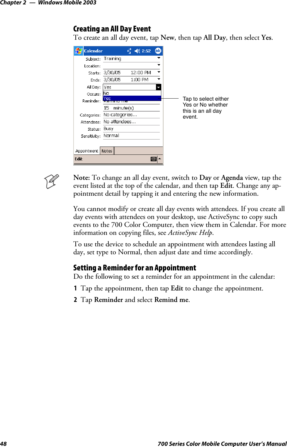 Windows Mobile 2003Chapter —248 700 Series Color Mobile Computer User’s ManualCreating an All Day EventTo create an all day event, tap New,thentapAll Day, then select Yes.Tap to select eitherYes or No whetherthis is an all dayevent.Note: To change an all day event, switch to Day or Agenda view, tap theevent listed at the top of the calendar, and then tap Edit. Change any ap-pointment detail by tapping it and entering the new information.You cannot modify or create all day events with attendees. If you create allday events with attendees on your desktop, use ActiveSync to copy suchevents to the 700 Color Computer, then view them in Calendar. For moreinformation on copying files, see ActiveSync Help.To use the device to schedule an appointment with attendees lasting allday, set type to Normal, then adjust date and time accordingly.Setting a Reminder for an AppointmentDo the following to set a reminder for an appointment in the calendar:1Tap the appointment, then tap Edit to change the appointment.2Tap Reminder and select Remind me.