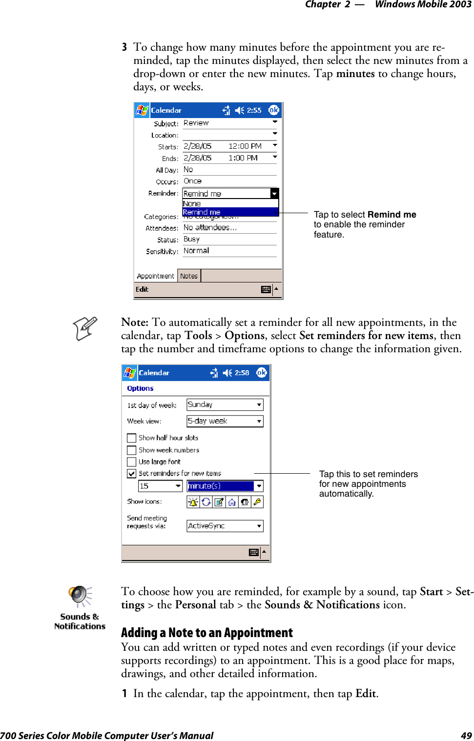 Windows Mobile 2003—Chapter 249700 Series Color Mobile Computer User’s Manual3To change how many minutes before the appointment you are re-minded, tap the minutes displayed, then select the new minutes from adrop-down or enter the new minutes. Tap minutes to change hours,days, or weeks.TaptoselectRemind meto enable the reminderfeature.Note: To automatically set a reminder for all new appointments, in thecalendar, tap Tools &gt;Options, select Set reminders for new items,thentap the number and timeframe options to change the information given.Tap this to set remindersfor new appointmentsautomatically.To choose how you are reminded, for example by a sound, tap Start &gt;Set-tings &gt;thePersonal tab&gt;theSounds &amp; Notifications icon.Adding a Note to an AppointmentYou can add written or typed notes and even recordings (if your devicesupports recordings) to an appointment. This is a good place for maps,drawings, and other detailed information.1In the calendar, tap the appointment, then tap Edit.