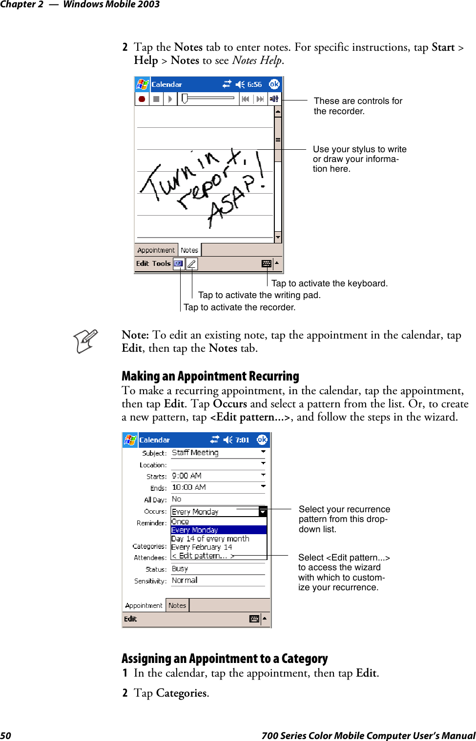 Windows Mobile 2003Chapter —250 700 Series Color Mobile Computer User’s Manual2Tap the Notes tab to enter notes. For specific instructions, tap Start &gt;Help &gt;Notes to see Notes Help.Tap to activate the writing pad.These are controls forthe recorder.Use your stylus to writeor draw your informa-tion here.Tap to activate the recorder.Tap to activate the keyboard.Note: To edit an existing note, tap the appointment in the calendar, tapEdit,thentaptheNotes tab.Making an Appointment RecurringTo make a recurring appointment, in the calendar, tap the appointment,then tap Edit.TapOccurs and select a pattern from the list. Or, to createa new pattern, tap &lt;Edit pattern...&gt;, and follow the steps in the wizard.Select your recurrencepattern from this drop-down list.Select &lt;Edit pattern...&gt;to access the wizardwith which to custom-ize your recurrence.Assigning an Appointment to a Category1In the calendar, tap the appointment, then tap Edit.2Tap Categories.