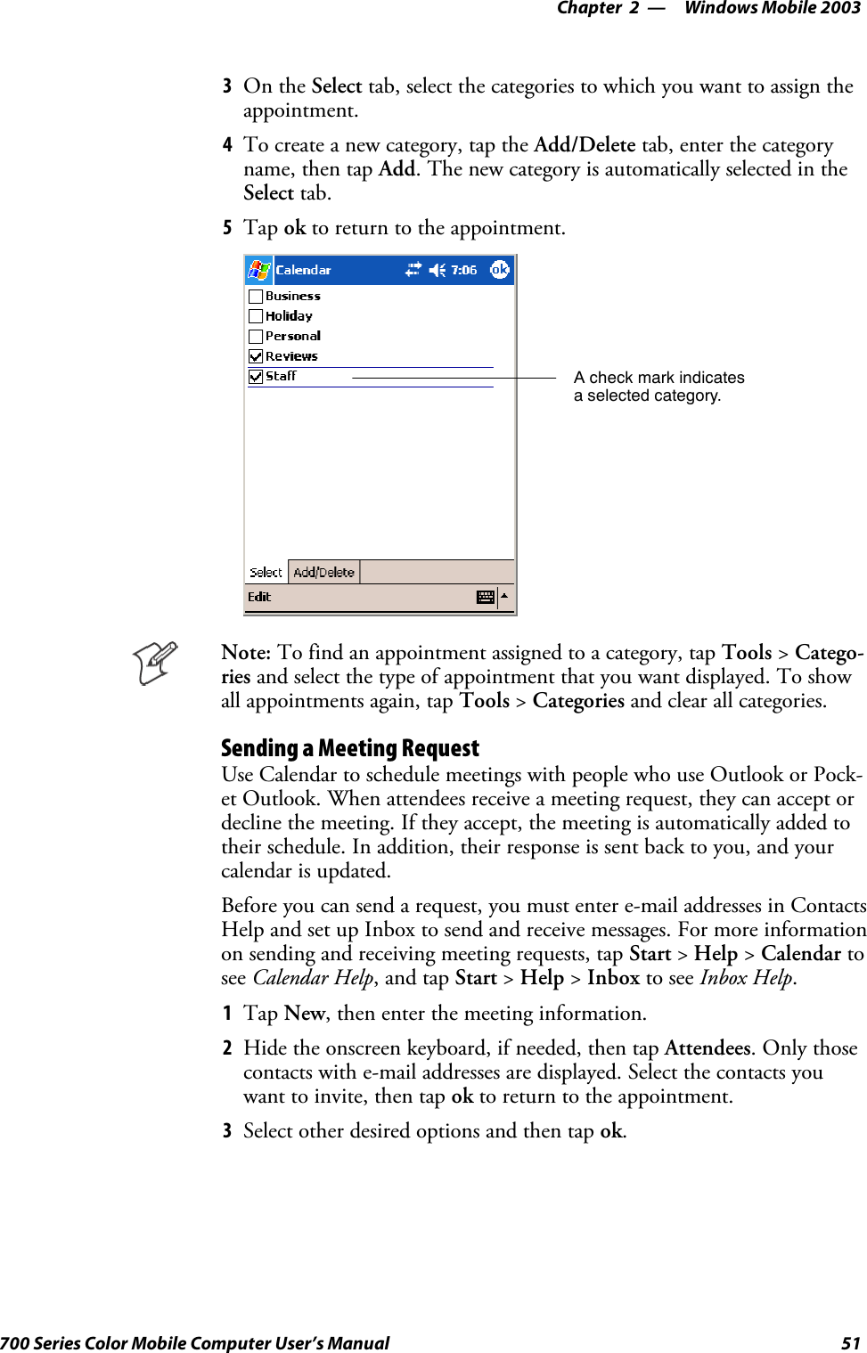 Windows Mobile 2003—Chapter 251700 Series Color Mobile Computer User’s Manual3On the Select tab, select the categories to which you want to assign theappointment.4To create a new category, tap the Add/Delete tab, enter the categoryname, then tap Add. The new category is automatically selected in theSelect tab.5Tap ok to return to the appointment.A check mark indicatesa selected category.Note: To find an appointment assigned to a category, tap Tools &gt;Catego-ries and select the type of appointment that you want displayed. To showall appointments again, tap Tools &gt;Categories and clear all categories.Sending a Meeting RequestUse Calendar to schedule meetings with people who use Outlook or Pock-et Outlook. When attendees receive a meeting request, they can accept ordecline the meeting. If they accept, the meeting is automatically added totheir schedule. In addition, their response is sent back to you, and yourcalendar is updated.Before you can send a request, you must enter e-mail addresses in ContactsHelp and set up Inbox to send and receive messages. For more informationon sending and receiving meeting requests, tap Start &gt;Help &gt;Calendar tosee Calendar Help,andtapStart &gt;Help &gt;Inbox to see Inbox Help.1Tap New, then enter the meeting information.2Hide the onscreen keyboard, if needed, then tap Attendees.Onlythosecontacts with e-mail addresses are displayed. Select the contacts youwant to invite, then tap ok to return to the appointment.3Select other desired options and then tap ok.