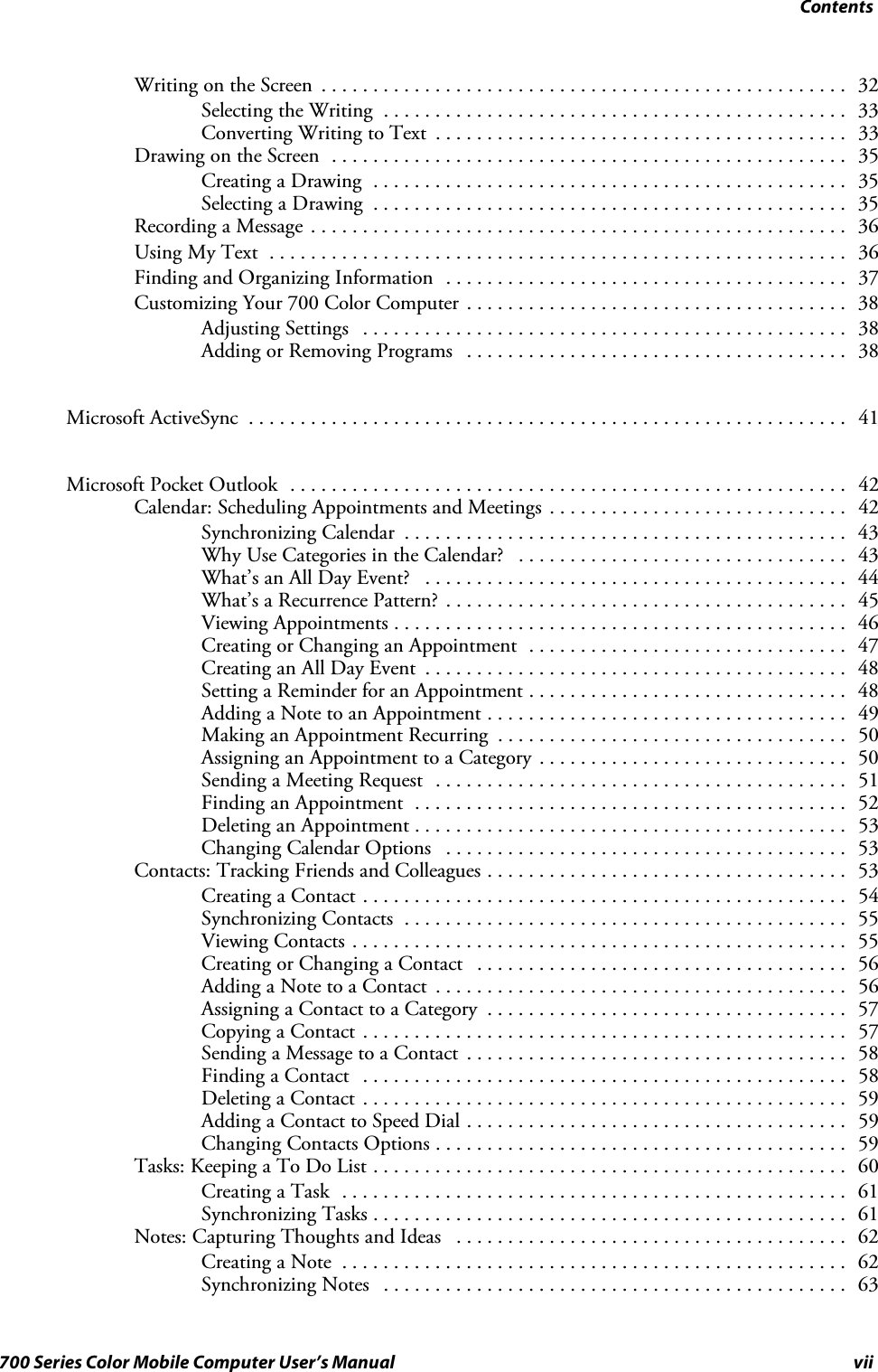 Contentsvii700 Series Color Mobile Computer User’s ManualWriting on the Screen 32...................................................Selecting the Writing 33.............................................Converting Writing to Text 33........................................Drawing on the Screen 35..................................................Creating a Drawing 35..............................................Selecting a Drawing 35..............................................Recording a Message 36....................................................Using My Text 36........................................................Finding and Organizing Information 37.......................................Customizing Your 700 Color Computer 38.....................................Adjusting Settings 38...............................................Adding or Removing Programs 38.....................................Microsoft ActiveSync 41..........................................................Microsoft Pocket Outlook 42......................................................Calendar: Scheduling Appointments and Meetings 42.............................Synchronizing Calendar 43...........................................Why Use Categories in the Calendar? 43................................What’s an All Day Event? 44.........................................What’s a Recurrence Pattern? 45.......................................Viewing Appointments 46............................................Creating or Changing an Appointment 47...............................Creating an All Day Event 48.........................................Setting a Reminder for an Appointment 48...............................Adding a Note to an Appointment 49...................................Making an Appointment Recurring 50..................................Assigning an Appointment to a Category 50..............................Sending a Meeting Request 51........................................Finding an Appointment 52..........................................Deleting an Appointment 53..........................................Changing Calendar Options 53.......................................Contacts: Tracking Friends and Colleagues 53...................................Creating a Contact 54...............................................Synchronizing Contacts 55...........................................Viewing Contacts 55................................................Creating or Changing a Contact 56....................................Adding a Note to a Contact 56........................................Assigning a Contact to a Category 57...................................Copying a Contact 57...............................................Sending a Message to a Contact 58.....................................Finding a Contact 58...............................................Deleting a Contact 59...............................................Adding a Contact to Speed Dial 59.....................................Changing Contacts Options 59........................................Tasks: Keeping a To Do List 60..............................................Creating a Task 61.................................................Synchronizing Tasks 61..............................................Notes: Capturing Thoughts and Ideas 62......................................Creating a Note 62.................................................Synchronizing Notes 63.............................................