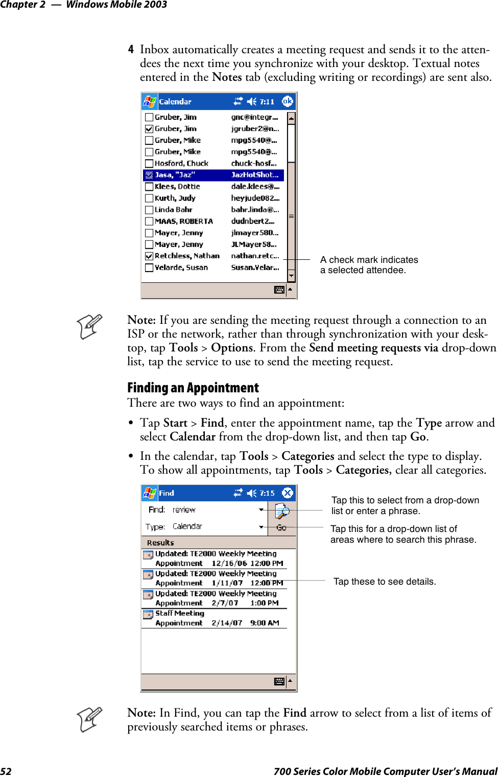 Windows Mobile 2003Chapter —252 700 Series Color Mobile Computer User’s Manual4Inbox automatically creates a meeting request and sends it to the atten-dees the next time you synchronize with your desktop. Textual notesentered in the Notes tab (excluding writing or recordings) are sent also.A check mark indicatesa selected attendee.Note: If you are sending the meeting request through a connection to anISP or the network, rather than through synchronization with your desk-top, tap Tools &gt;Options.FromtheSend meeting requests via drop-downlist, tap the service to use to send the meeting request.Finding an AppointmentThere are two ways to find an appointment:STap Start &gt;Find, enter the appointment name, tap the Type arrow andselect Calendar from the drop-down list, and then tap Go.SIn the calendar, tap Tools &gt;Categories and select the type to display.To show all appointments, tap Tools &gt;Categories, clear all categories.Tap this to select from a drop-downlist or enter a phrase.Tap this for a drop-down list ofareas where to search this phrase.Tap these to see details.Note: In Find, you can tap the Find arrow to select from a list of items ofpreviously searched items or phrases.