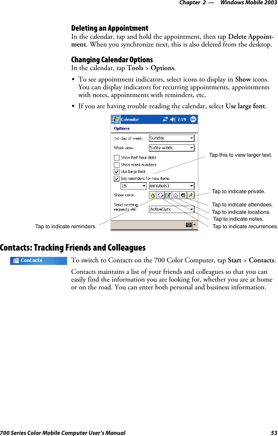 Windows Mobile 2003—Chapter 253700 Series Color Mobile Computer User’s ManualDeleting an AppointmentIn the calendar, tap and hold the appointment, then tap Delete Appoint-ment. When you synchronize next, this is also deleted from the desktop.Changing Calendar OptionsIn the calendar, tap Tools &gt;Options.STo see appointment indicators, select icons to display in Show icons.You can display indicators for recurring appointments, appointmentswith notes, appointments with reminders, etc.SIf you are having trouble reading the calendar, select Use large font.Tap this to view larger text.Tap to indicate reminders. Tap to indicate recurrences.Tap to indicate notes.Tap to indicate locations.Tap to indicate attendees.Tap to indicate private.Contacts: Tracking Friends and ColleaguesTo switch to Contacts on the 700 Color Computer, tap Start &gt;Contacts.Contacts maintains a list of your friends and colleagues so that you caneasily find the information you are looking for, whether you are at homeor on the road. You can enter both personal and business information.