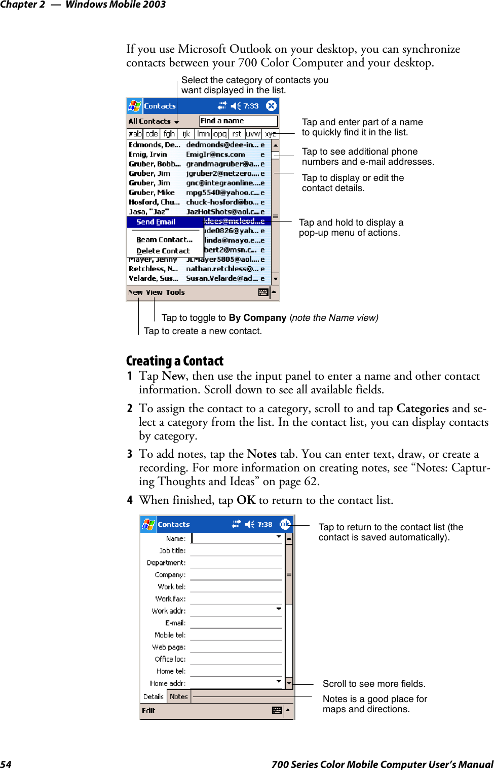 Windows Mobile 2003Chapter —254 700 Series Color Mobile Computer User’s ManualIf you use Microsoft Outlook on your desktop, you can synchronizecontacts between your 700 Color Computer and your desktop.Tap and enter part of a nameto quickly find it in the list.Tap to create a new contact.Select the category of contacts youwant displayed in the list.Tap to see additional phonenumbers and e-mail addresses.Tap to display or edit thecontact details.Tap and hold to display apop-up menu of actions.Tap to toggle to By Company (note the Name view)Creating a Contact1Tap New, then use the input panel to enter a name and other contactinformation. Scroll down to see all available fields.2To assign the contact to a category, scroll to and tap Categories and se-lect a category from the list. In the contact list, you can display contactsby category.3To add notes, tap the Notes tab. You can enter text, draw, or create arecording. For more information on creating notes, see “Notes: Captur-ing Thoughts and Ideas” on page 62.4When finished, tap OK to return to the contact list.Tap to return to the contact list (thecontact is saved automatically).Scroll to see more fields.Notes is a good place formaps and directions.