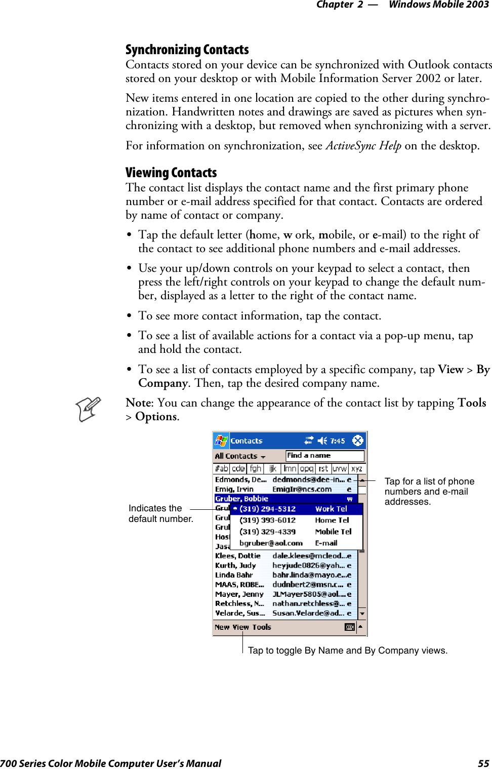 Windows Mobile 2003—Chapter 255700 Series Color Mobile Computer User’s ManualSynchronizing ContactsContacts stored on your device can be synchronized with Outlook contactsstored on your desktop or with Mobile Information Server 2002 or later.New items entered in one location are copied to the other during synchro-nization. Handwritten notes and drawings are saved as pictures when syn-chronizing with a desktop, but removed when synchronizing with a server.For information on synchronization, see ActiveSync Help on the desktop.Viewing ContactsThe contact list displays the contact name and the first primary phonenumber or e-mail address specified for that contact. Contacts are orderedby name of contact or company.STapthedefaultletter(home, work, mobile, or e-mail) to the right ofthe contact to see additional phone numbers and e-mail addresses.SUse your up/down controls on your keypad to select a contact, thenpress the left/right controls on your keypad to change the default num-ber, displayed as a letter to the right of the contact name.STo see more contact information, tap the contact.STo see a list of available actions for a contact via a pop-up menu, tapandholdthecontact.STo see a list of contacts employed by a specific company, tap View &gt;ByCompany. Then, tap the desired company name.Note: You can change the appearance of the contact list by tapping Tools&gt;Options.Tap for a list of phonenumbers and e-mailaddresses.Tap to toggle By Name and By Company views.Indicates thedefault number.