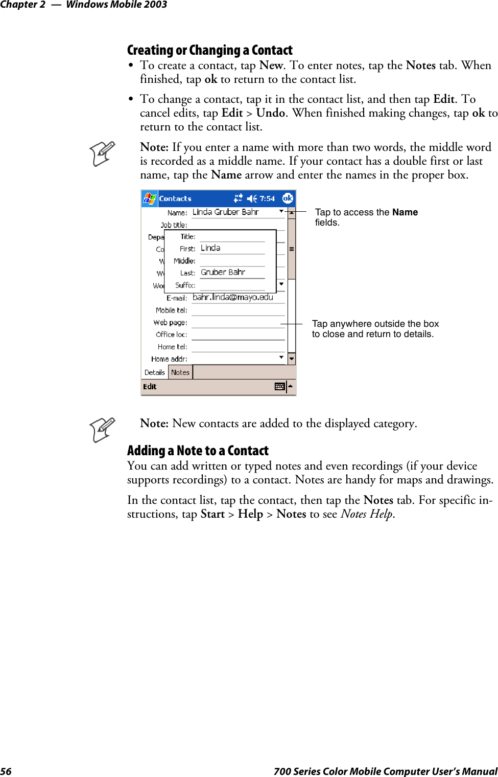 Windows Mobile 2003Chapter —256 700 Series Color Mobile Computer User’s ManualCreating or Changing a ContactSTo create a contact, tap New. To enter notes, tap the Notes tab. Whenfinished, tap ok to return to the contact list.STo change a contact, tap it in the contact list, and then tap Edit.Tocancel edits, tap Edit &gt;Undo. When finished making changes, tap ok toreturn to the contact list.Note: Ifyouenteranamewithmorethantwowords,themiddlewordis recorded as a middle name. If your contact has a double first or lastname, tap the Name arrow and enter the names in the proper box.Tap to access the Namefields.Tap anywhere outside the boxto close and return to details.Note: New contacts are added to the displayed category.Adding a Note to a ContactYou can add written or typed notes and even recordings (if your devicesupports recordings) to a contact. Notes are handy for maps and drawings.In the contact list, tap the contact, then tap the Notes tab. For specific in-structions, tap Start &gt;Help &gt;Notes to see Notes Help.