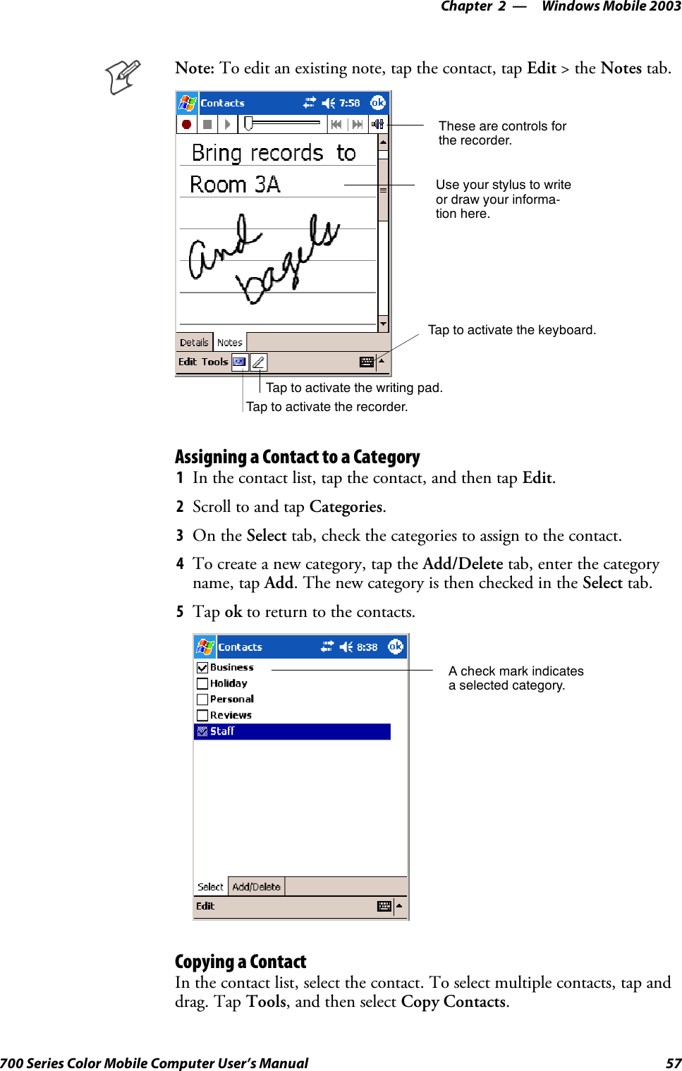 Windows Mobile 2003—Chapter 257700 Series Color Mobile Computer User’s ManualNote: To edit an existing note, tap the contact, tap Edit &gt;theNotes tab.Tap to activate the writing pad.These are controls forthe recorder.Use your stylus to writeor draw your informa-tion here.Tap to activate the recorder.Tap to activate the keyboard.Assigning a Contact to a Category1In the contact list, tap the contact, and then tap Edit.2Scroll to and tap Categories.3On the Select tab, check the categories to assign to the contact.4To create a new category, tap the Add/Delete tab, enter the categoryname, tap Add. The new category is then checked in the Select tab.5Tap ok to return to the contacts.A check mark indicatesa selected category.Copying a ContactIn the contact list, select the contact. To select multiple contacts, tap anddrag. Tap Tools, and then select Copy Contacts.