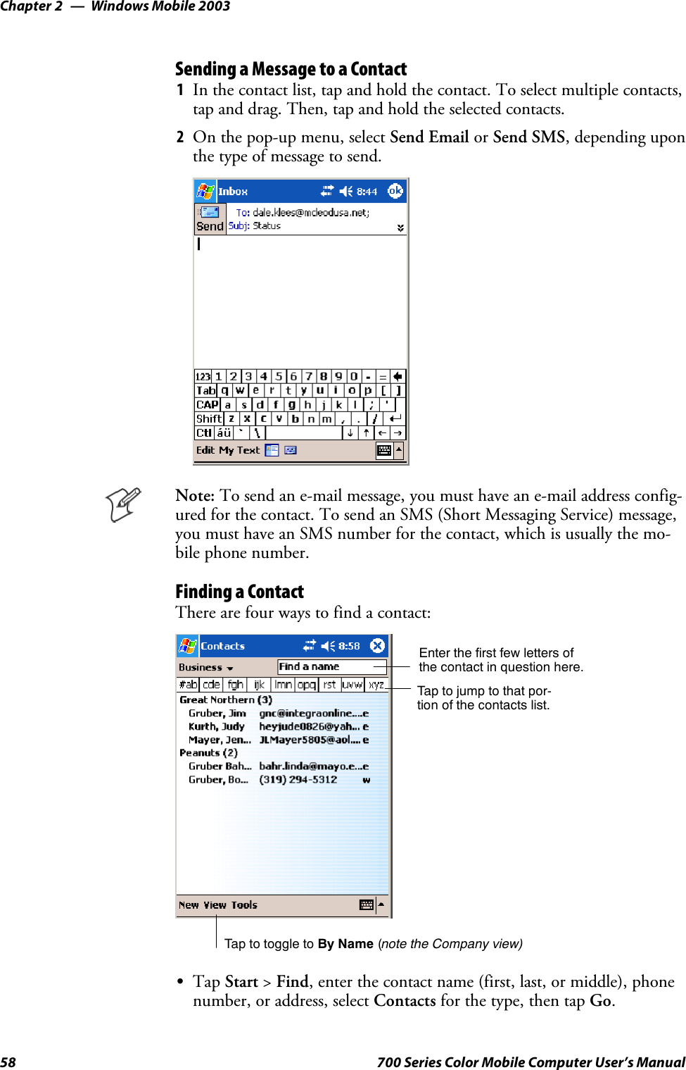 Windows Mobile 2003Chapter —258 700 Series Color Mobile Computer User’s ManualSending a Message to a Contact1In the contact list, tap and hold the contact. To select multiple contacts,tap and drag. Then, tap and hold the selected contacts.2On the pop-up menu, select Send Email or Send SMS, depending uponthe type of message to send.Note: To send an e-mail message, you must have an e-mail address config-ured for the contact. To send an SMS (Short Messaging Service) message,you must have an SMS number for the contact, which is usually the mo-bile phone number.Finding a ContactThere are four ways to find a contact:Taptojumptothatpor-tion of the contacts list.Enter the first few letters ofthe contact in question here.Tap to toggle to By Name (note the Company view)STap Start &gt;Find, enter the contact name (first, last, or middle), phonenumber, or address, select Contacts for the type, then tap Go.