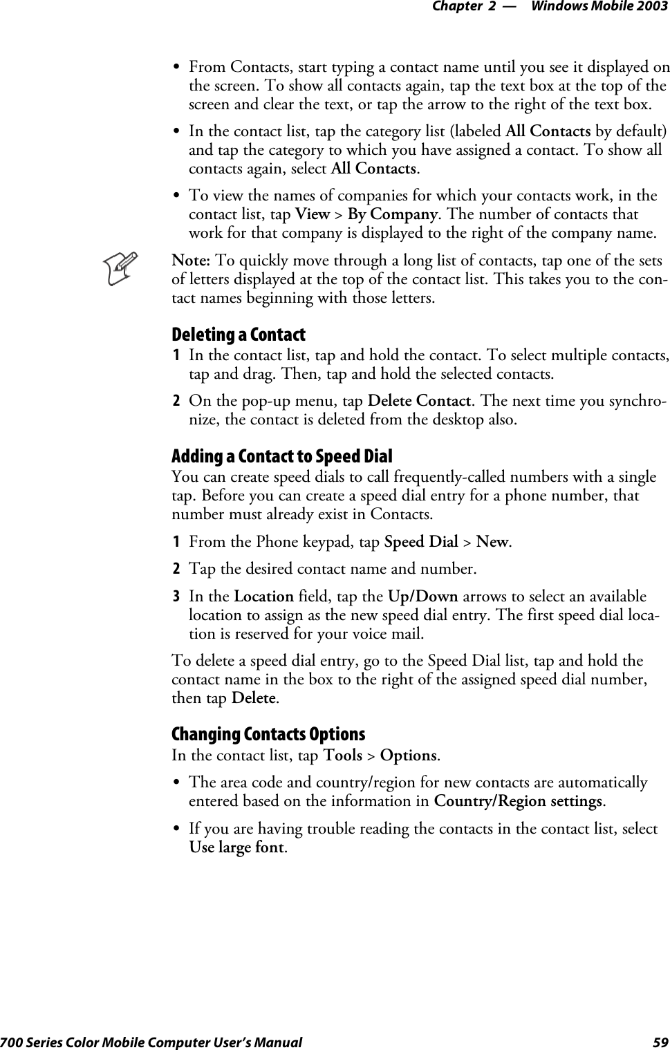 Windows Mobile 2003—Chapter 259700 Series Color Mobile Computer User’s ManualSFrom Contacts, start typing a contact name until you see it displayed onthe screen. To show all contacts again, tap the text box at the top of thescreen and clear the text, or tap the arrow to the right of the text box.SIn the contact list, tap the category list (labeled All Contacts by default)and tap the category to which you have assigned a contact. To show allcontacts again, select All Contacts.STo view the names of companies for which your contacts work, in thecontact list, tap View &gt;By Company. The number of contacts thatwork for that company is displayed to the right of the company name.Note: To quickly move through a long list of contacts, tap one of the setsof letters displayed at the top of the contact list. This takes you to the con-tact names beginning with those letters.Deleting a Contact1In the contact list, tap and hold the contact. To select multiple contacts,tap and drag. Then, tap and hold the selected contacts.2On the pop-up menu, tap Delete Contact. The next time you synchro-nize, the contact is deleted from the desktop also.Adding a Contact to Speed DialYou can create speed dials to call frequently-called numbers with a singletap. Before you can create a speed dial entry for a phone number, thatnumber must already exist in Contacts.1From the Phone keypad, tap Speed Dial &gt;New.2Tap the desired contact name and number.3In the Location field, tap the Up/Down arrows to select an availablelocation to assign as the new speed dial entry. The first speed dial loca-tion is reserved for your voice mail.To delete a speed dial entry, go to the Speed Dial list, tap and hold thecontact name in the box to the right of the assigned speed dial number,then tap Delete.Changing Contacts OptionsIn the contact list, tap Tools &gt;Options.SThe area code and country/region for new contacts are automaticallyentered based on the information in Country/Region settings.SIf you are having trouble reading the contacts in the contact list, selectUse large font.