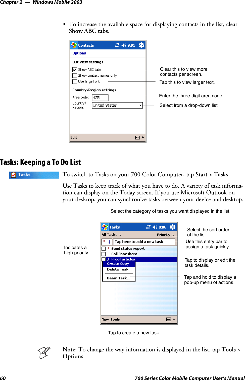 Windows Mobile 2003Chapter —260 700 Series Color Mobile Computer User’s ManualSTo increase the available space for displaying contacts in the list, clearShow ABC tabs.Enter the three-digit area code.Select from a drop-down list.Tap this to view larger text.Clear this to view morecontacts per screen.Tasks: Keeping a To Do ListTo switch to Tasks on your 700 Color Computer, tap Start &gt;Tasks.Use Tasks to keep track of what you have to do. A variety of task informa-tion can display on the Today screen. If you use Microsoft Outlook onyour desktop, you can synchronize tasks between your device and desktop.Select the sort orderof the list.Taptocreateanewtask.Use this entry bar toassign a task quickly.Tap to display or edit thetask details.Tap and hold to display apop-up menu of actions.Select the category of tasks you want displayed in the list.Indicates ahigh priority.Note: To change the way information is displayed in the list, tap Tools &gt;Options.