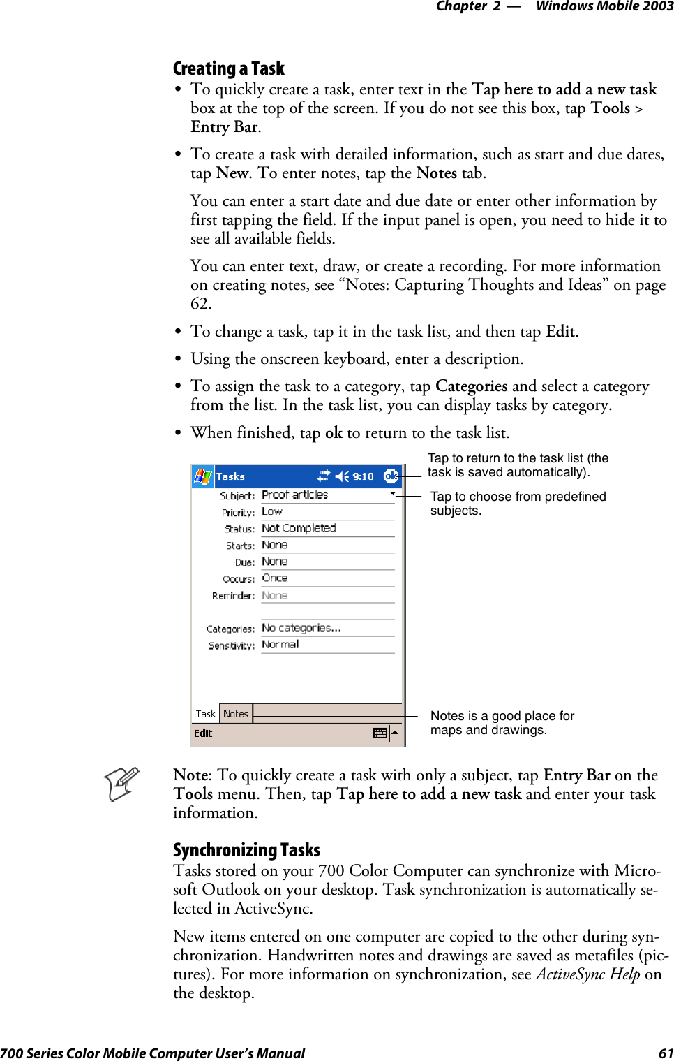 Windows Mobile 2003—Chapter 261700 Series Color Mobile Computer User’s ManualCreating a TaskSTo quickly create a task, enter text in the Tap here to add a new taskboxatthetopofthescreen.Ifyoudonotseethisbox,tapTools &gt;Entry Bar.STo create a task with detailed information, such as start and due dates,tap New. To enter notes, tap the Notes tab.You can enter a start date and due date or enter other information byfirst tapping the field. If the input panel is open, you need to hide it tosee all available fields.Youcanentertext,draw,orcreatearecording.Formoreinformationon creating notes, see “Notes: Capturing Thoughts and Ideas” on page62.STo change a task, tap it in the task list, and then tap Edit.SUsing the onscreen keyboard, enter a description.STo assign the task to a category, tap Categories and select a categoryfrom the list. In the task list, you can display tasks by category.SWhen finished, tap ok to return to the task list.Taptoreturntothetasklist(thetask is saved automatically).Tap to choose from predefinedsubjects.Notes is a good place formaps and drawings.Note: To quickly create a task with only a subject, tap Entry Bar on theTools menu. Then, tap Tap here to add a new task and enter your taskinformation.Synchronizing TasksTasks stored on your 700 Color Computer can synchronize with Micro-soft Outlook on your desktop. Task synchronization is automatically se-lected in ActiveSync.New items entered on one computer are copied to the other during syn-chronization. Handwritten notes and drawings are saved as metafiles (pic-tures). For more information on synchronization, see ActiveSync Help onthe desktop.