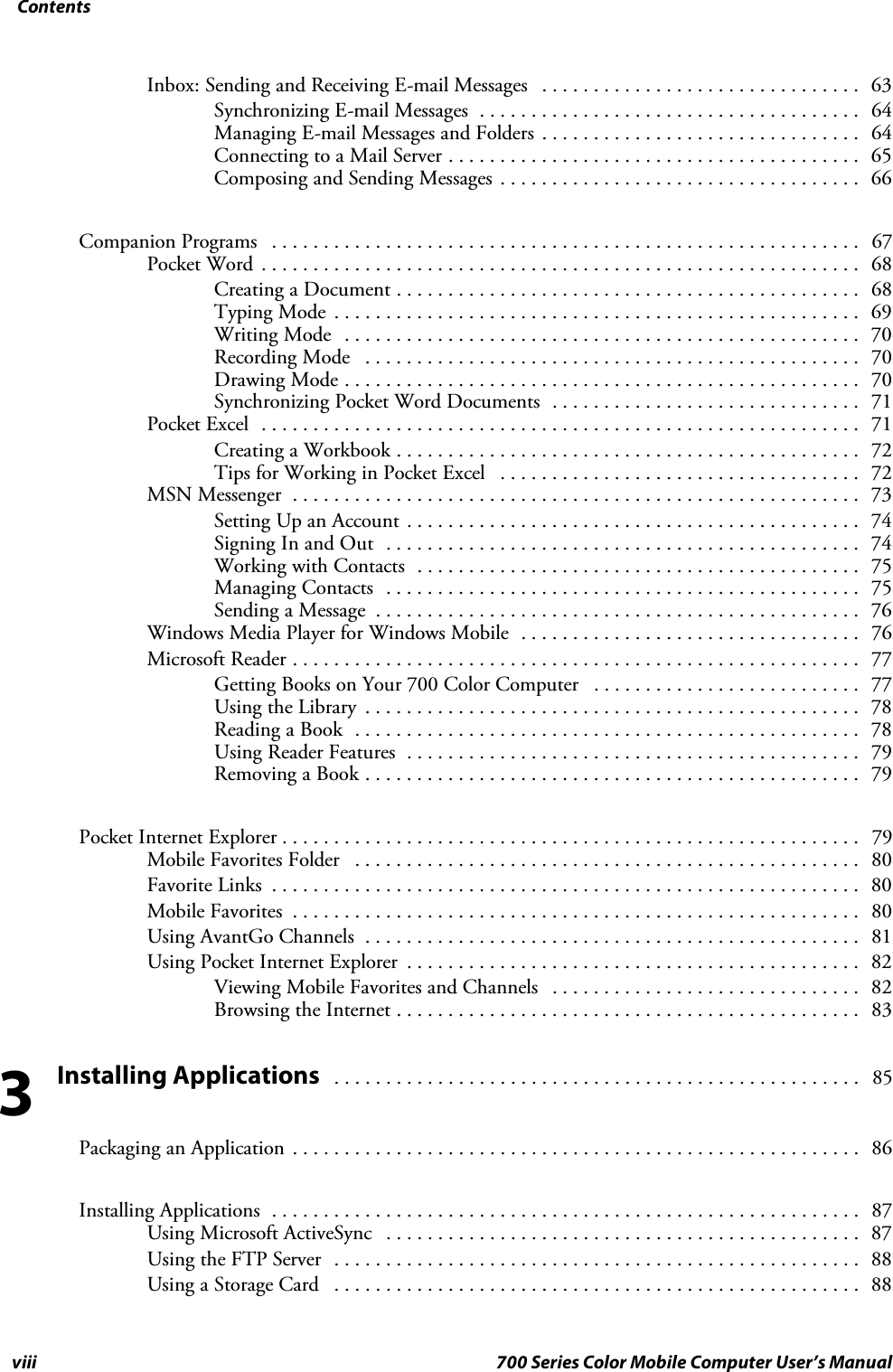 Contentsviii 700 Series Color Mobile Computer User’s ManualInbox: Sending and Receiving E-mail Messages 63...............................Synchronizing E-mail Messages 64.....................................Managing E-mail Messages and Folders 64...............................Connecting to a Mail Server 65........................................Composing and Sending Messages 66...................................Companion Programs 67.........................................................Pocket Word 68..........................................................Creating a Document 68.............................................Typing Mode 69...................................................Writing Mode 70..................................................Recording Mode 70................................................Drawing Mode 70..................................................Synchronizing Pocket Word Documents 71..............................Pocket Excel 71..........................................................Creating a Workbook 72.............................................Tips for Working in Pocket Excel 72...................................MSN Messenger 73.......................................................Setting Up an Account 74............................................Signing In and Out 74..............................................Working with Contacts 75...........................................Managing Contacts 75..............................................Sending a Message 76...............................................Windows Media Player for Windows Mobile 76.................................Microsoft Reader 77.......................................................Getting Books on Your 700 Color Computer 77..........................Using the Library 78................................................Reading a Book 78.................................................Using Reader Features 79............................................Removing a Book 79................................................Pocket Internet Explorer 79........................................................Mobile Favorites Folder 80.................................................Favorite Links 80.........................................................Mobile Favorites 80.......................................................Using AvantGo Channels 81................................................Using Pocket Internet Explorer 82............................................Viewing Mobile Favorites and Channels 82..............................Browsing the Internet 83.............................................Installing Applications 85...................................................Packaging an Application 86.......................................................Installing Applications 87.........................................................Using Microsoft ActiveSync 87..............................................Using the FTP Server 88...................................................Using a Storage Card 88...................................................3