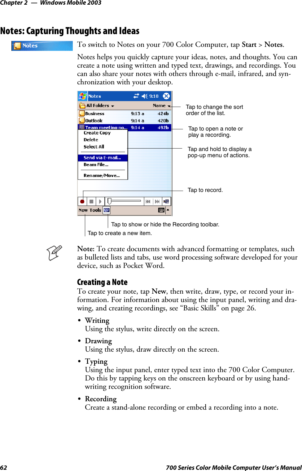 Windows Mobile 2003Chapter —262 700 Series Color Mobile Computer User’s ManualNotes: Capturing Thoughts and IdeasTo switch to Notes on your 700 Color Computer, tap Start &gt;Notes.Notes helps you quickly capture your ideas, notes, and thoughts. You cancreate a note using written and typed text, drawings, and recordings. Youcan also share your notes with others through e-mail, infrared, and syn-chronization with your desktop.Tap to change the sortorder of the list.Tap to create a new item.Taptoopenanoteorplay a recording.Tap and hold to display apop-up menu of actions.Tap to record.Tap to show or hide the Recording toolbar.Note: To create documents with advanced formatting or templates, suchas bulleted lists and tabs, use word processing software developed for yourdevice, such as Pocket Word.Creating a NoteTo create your note, tap New, then write, draw, type, or record your in-formation. For information about using the input panel, writing and dra-wing, and creating recordings, see “Basic Skills” on page 26.SWritingUsing the stylus, write directly on the screen.SDrawingUsing the stylus, draw directly on the screen.STypingUsing the input panel, enter typed text into the 700 Color Computer.Do this by tapping keys on the onscreen keyboard or by using hand-writing recognition software.SRecordingCreate a stand-alone recording or embed a recording into a note.
