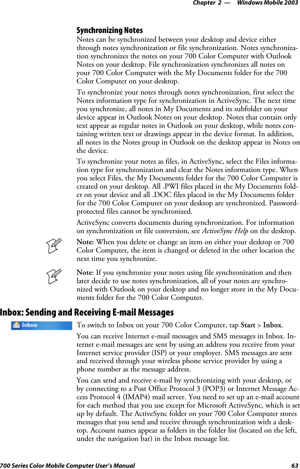 Windows Mobile 2003—Chapter 263700 Series Color Mobile Computer User’s ManualSynchronizing NotesNotes can be synchronized between your desktop and device eitherthrough notes synchronization or file synchronization. Notes synchroniza-tion synchronizes the notes on your 700 Color Computer with OutlookNotes on your desktop. File synchronization synchronizes all notes onyour 700 Color Computer with the My Documents folder for the 700Color Computer on your desktop.To synchronize your notes through notes synchronization, first select theNotes information type for synchronization in ActiveSync. The next timeyou synchronize, all notes in My Documents and its subfolder on yourdevice appear in Outlook Notes on your desktop. Notes that contain onlytext appear as regular notes in Outlook on your desktop, while notes con-taining written text or drawings appear in the device format. In addition,all notes in the Notes group in Outlook on the desktop appear in Notes onthe device.To synchronize your notes as files, in ActiveSync, select the Files informa-tion type for synchronization and clear the Notes information type. Whenyou select Files, the My Documents folder for the 700 Color Computer iscreated on your desktop. All .PWI files placed in the My Documents fold-er on your device and all .DOC files placed in the My Documents folderforthe700ColorComputeronyourdesktoparesynchronized.Password-protected files cannot be synchronized.ActiveSync converts documents during synchronization. For informationon synchronization or file conversion, see ActiveSync Help on the desktop.Note: Whenyoudeleteorchangeanitemoneitheryourdesktopor700Color Computer, the item is changed or deleted in the other location thenext time you synchronize.Note: If you synchronize your notes using file synchronization and thenlater decide to use notes synchronization, all of your notes are synchro-nized with Outlook on your desktop and no longer store in the My Docu-ments folder for the 700 Color Computer.Inbox: Sending and Receiving E-mail MessagesTo switch to Inbox on your 700 Color Computer, tap Start &gt;Inbox.You can receive Internet e-mail messages and SMS messages in Inbox. In-ternet e-mail messages are sent by using an address you receive from yourInternet service provider (ISP) or your employer. SMS messages are sentand received through your wireless phone service provider by using aphone number as the message address.You can send and receive e-mail by synchronizing with your desktop, orby connecting to a Post Office Protocol 3 (POP3) or Internet Message Ac-cess Protocol 4 (IMAP4) mail server. You need to set up an e-mail accountfor each method that you use except for Microsoft ActiveSync, which is setup by default. The ActiveSync folder on your 700 Color Computer storesmessages that you send and receive through synchronization with a desk-top. Account names appear as folders in the folder list (located on the left,under the navigation bar) in the Inbox message list.