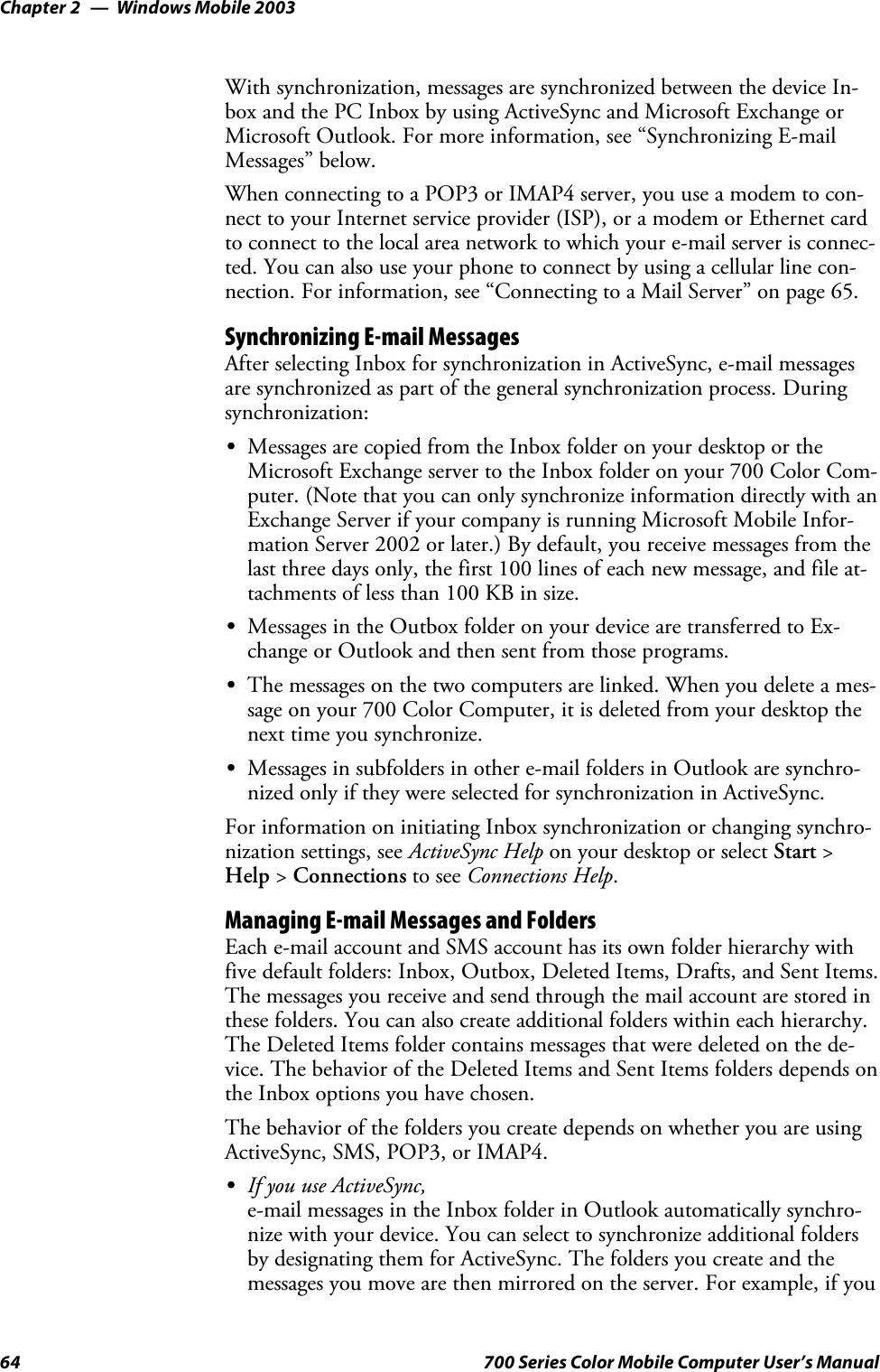 Windows Mobile 2003Chapter —264 700 Series Color Mobile Computer User’s ManualWith synchronization, messages are synchronized between the device In-box and the PC Inbox by using ActiveSync and Microsoft Exchange orMicrosoft Outlook. For more information, see “Synchronizing E-mailMessages” below.When connecting to a POP3 or IMAP4 server, you use a modem to con-nect to your Internet service provider (ISP), or a modem or Ethernet cardto connect to the local area network to which your e-mail server is connec-ted. You can also use your phone to connect by using a cellular line con-nection. For information, see “Connecting to a Mail Server” on page 65.Synchronizing E-mail MessagesAfter selecting Inbox for synchronization in ActiveSync, e-mail messagesare synchronized as part of the general synchronization process. Duringsynchronization:SMessages are copied from the Inbox folder on your desktop or theMicrosoft Exchange server to the Inbox folder on your 700 Color Com-puter. (Note that you can only synchronize information directly with anExchange Server if your company is running Microsoft Mobile Infor-mation Server 2002 or later.) By default, you receive messages from thelast three days only, the first 100 lines of each new message, and file at-tachments of less than 100 KB in size.SMessages in the Outbox folder on your device are transferred to Ex-change or Outlook and then sent from those programs.SThe messages on the two computers are linked. When you delete a mes-sage on your 700 Color Computer, it is deleted from your desktop thenext time you synchronize.SMessages in subfolders in other e-mail folders in Outlook are synchro-nized only if they were selected for synchronization in ActiveSync.For information on initiating Inbox synchronization or changing synchro-nization settings, see ActiveSync Help on your desktop or select Start &gt;Help &gt;Connections to see Connections Help.Managing E-mail Messages and FoldersEach e-mail account and SMS account has its own folder hierarchy withfive default folders: Inbox, Outbox, Deleted Items, Drafts, and Sent Items.The messages you receive and send through the mail account are stored inthese folders. You can also create additional folders within each hierarchy.The Deleted Items folder contains messages that were deleted on the de-vice. The behavior of the Deleted Items and Sent Items folders depends onthe Inbox options you have chosen.The behavior of the folders you create depends on whether you are usingActiveSync, SMS, POP3, or IMAP4.SIf you use ActiveSync,e-mail messages in the Inbox folder in Outlook automatically synchro-nize with your device. You can select to synchronize additional foldersby designating them for ActiveSync. The folders you create and themessages you move are then mirrored on the server. For example, if you