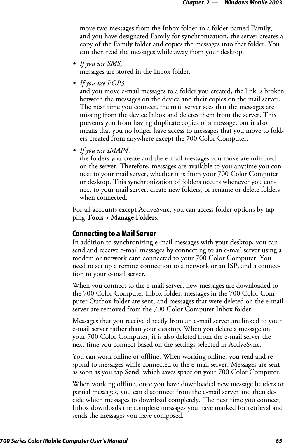 Windows Mobile 2003—Chapter 265700 Series Color Mobile Computer User’s Manualmove two messages from the Inbox folder to a folder named Family,and you have designated Family for synchronization, the server creates acopy of the Family folder and copies the messages into that folder. Youcan then read the messages while away from your desktop.SIf you use SMS,messages are stored in the Inbox folder.SIf you use POP3and you move e-mail messages to a folder you created, the link is brokenbetween the messages on the device and their copies on the mail server.The next time you connect, the mail server sees that the messages aremissing from the device Inbox and deletes them from the server. Thisprevents you from having duplicate copies of a message, but it alsomeans that you no longer have access to messages that you move to fold-ers created from anywhere except the 700 Color Computer.SIf you use IMAP4,the folders you create and the e-mail messages you move are mirroredon the server. Therefore, messages are available to you anytime you con-nect to your mail server, whether it is from your 700 Color Computeror desktop. This synchronization of folders occurs whenever you con-nect to your mail server, create new folders, or rename or delete folderswhen connected.For all accounts except ActiveSync, you can access folder options by tap-ping Tools &gt;Manage Folders.Connecting to a Mail ServerIn addition to synchronizing e-mail messages with your desktop, you cansend and receive e-mail messages by connecting to an e-mail server using amodem or network card connected to your 700 Color Computer. Youneed to set up a remote connection to a network or an ISP, and a connec-tion to your e-mail server.When you connect to the e-mail server, new messages are downloaded tothe 700 Color Computer Inbox folder, messages in the 700 Color Com-puter Outbox folder are sent, and messages that were deleted on the e-mailserver are removed from the 700 Color Computer Inbox folder.Messages that you receive directly from an e-mail server are linked to youre-mail server rather than your desktop. When you delete a message onyour 700 Color Computer, it is also deleted from the e-mail server thenext time you connect based on the settings selected in ActiveSync.You can work online or offline. When working online, you read and re-spond to messages while connected to the e-mail server. Messages are sentas soon as you tap Send, which saves space on your 700 Color Computer.When working offline, once you have downloaded new message headers orpartial messages, you can disconnect from the e-mail server and then de-cide which messages to download completely. The next time you connect,Inbox downloads the complete messages you have marked for retrieval andsends the messages you have composed.