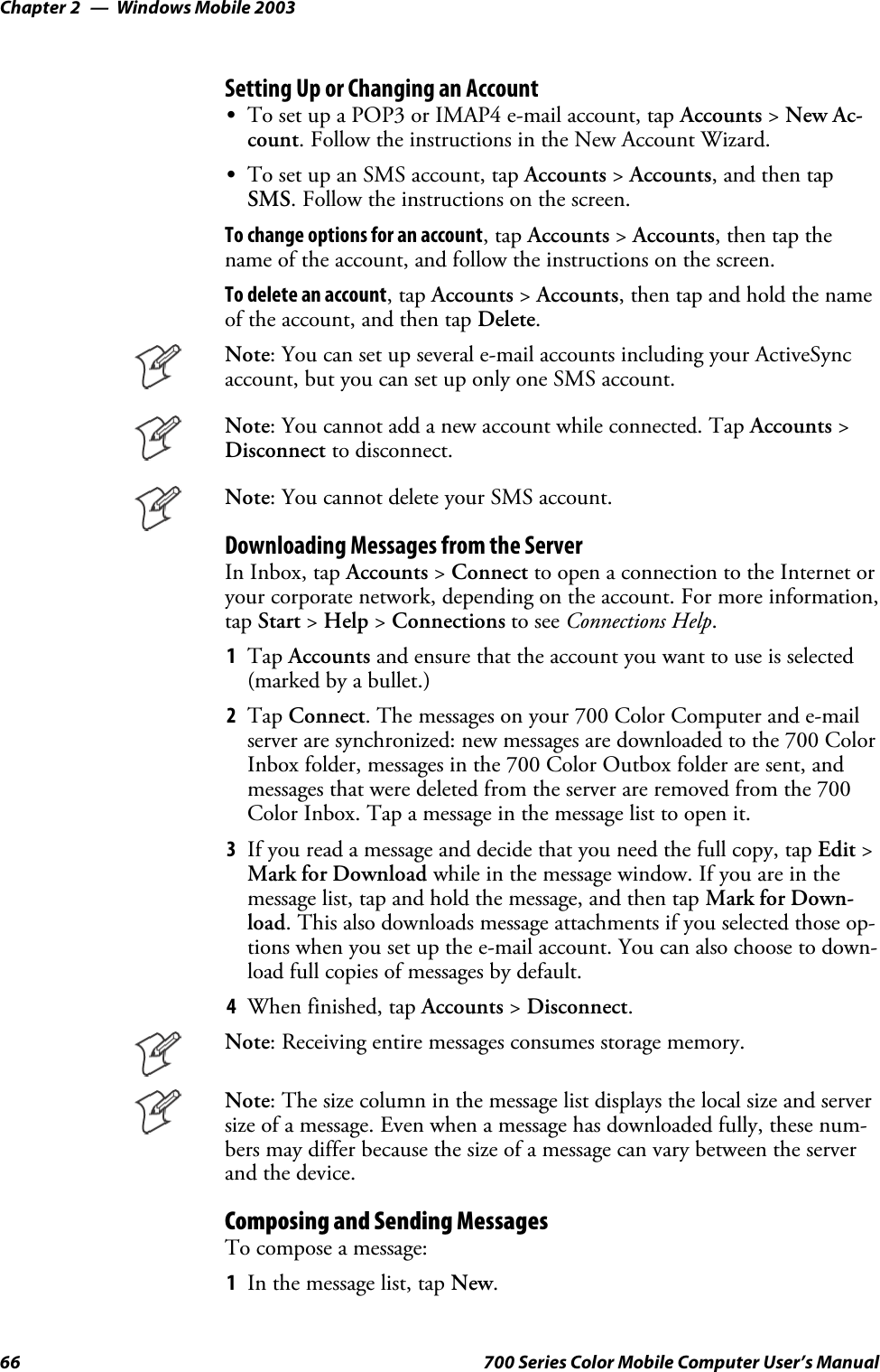 Windows Mobile 2003Chapter —266 700 Series Color Mobile Computer User’s ManualSetting Up or Changing an AccountSTo set up a POP3 or IMAP4 e-mail account, tap Accounts &gt;New Ac-count. Follow the instructions in the New Account Wizard.STo set up an SMS account, tap Accounts &gt;Accounts, and then tapSMS. Follow the instructions on the screen.To change options for an account,tapAccounts &gt;Accounts,thentapthename of the account, and follow the instructions on the screen.To delete an account,tapAccounts &gt;Accounts, then tap and hold the nameof the account, and then tap Delete.Note: You can set up several e-mail accounts including your ActiveSyncaccount, but you can set up only one SMS account.Note: You cannot add a new account while connected. Tap Accounts &gt;Disconnect to disconnect.Note: You cannot delete your SMS account.Downloading Messages from the ServerIn Inbox, tap Accounts &gt;Connect to open a connection to the Internet oryour corporate network, depending on the account. For more information,tap Start &gt;Help &gt;Connections to see Connections Help.1Tap Accounts and ensure that the account you want to use is selected(marked by a bullet.)2Tap Connect. The messages on your 700 Color Computer and e-mailserver are synchronized: new messages are downloaded to the 700 ColorInboxfolder,messagesinthe700ColorOutboxfolderaresent,andmessages that were deleted from the server are removed from the 700Color Inbox. Tap a message in the message list to open it.3If you read a message and decide that you need the full copy, tap Edit &gt;Mark for Download while in the message window. If you are in themessage list, tap and hold the message, and then tap Mark for Down-load. This also downloads message attachments if you selected those op-tions when you set up the e-mail account. You can also choose to down-load full copies of messages by default.4When finished, tap Accounts &gt;Disconnect.Note: Receiving entire messages consumes storage memory.Note: The size column in the message list displays the local size and serversize of a message. Even when a message has downloaded fully, these num-bers may differ because the size of a message can vary between the serverand the device.Composing and Sending MessagesTo compose a message:1In the message list, tap New.