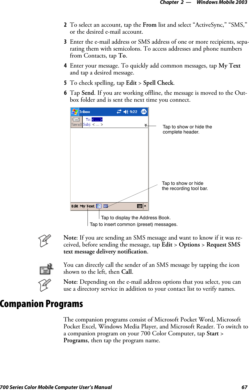 Windows Mobile 2003—Chapter 267700 Series Color Mobile Computer User’s Manual2To select an account, tap the From list and select “ActiveSync,” “SMS,”or the desired e-mail account.3Enter the e-mail address or SMS address of one or more recipients, sepa-rating them with semicolons. To access addresses and phone numbersfrom Contacts, tap To.4Enter your message. To quickly add common messages, tap My Textand tap a desired message.5To check spelling, tap Edit &gt;Spell Check.6Tap Send. If you are working offline, the message is moved to the Out-box folder and is sent the next time you connect.Tap to show or hide thecomplete header.Tap to show or hidethe recording tool bar.Tap to display the Address Book.Tap to insert common (preset) messages.Note: If you are sending an SMS message and want to know if it was re-ceived, before sending the message, tap Edit &gt;Options &gt;Request SMStext message delivery notification.You can directly call the sender of an SMS message by tapping the iconshown to the left, then Call.Note: Depending on the e-mail address options that you select, you canuse a directory service in addition to your contact list to verify names.Companion ProgramsThe companion programs consist of Microsoft Pocket Word, MicrosoftPocket Excel, Windows Media Player, and Microsoft Reader. To switch toa companion program on your 700 Color Computer, tap Start &gt;Programs, then tap the program name.