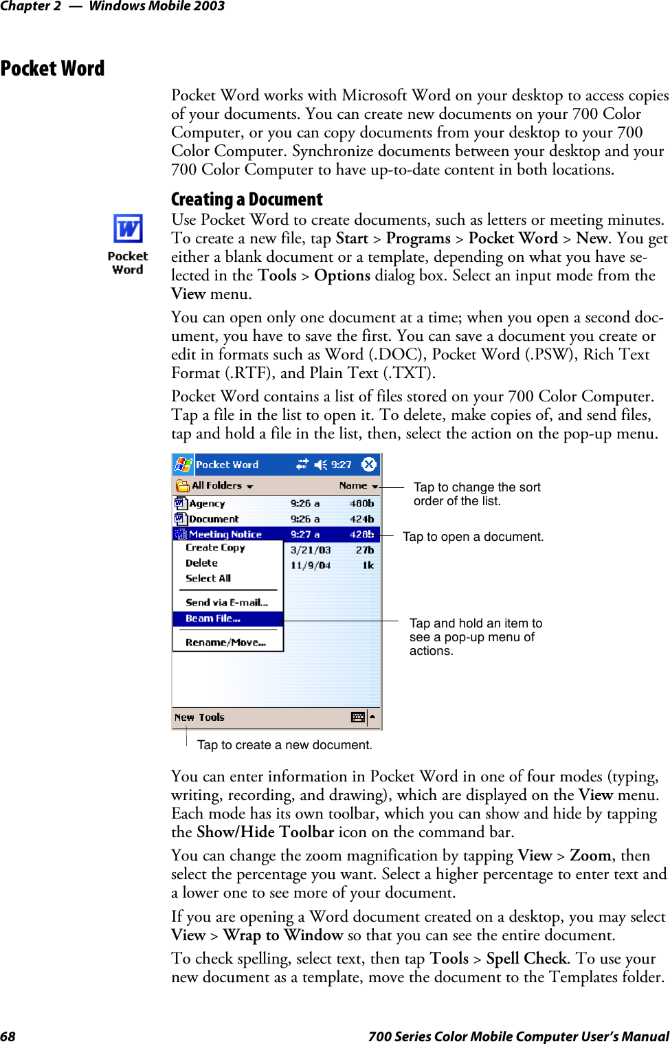 Windows Mobile 2003Chapter —268 700 Series Color Mobile Computer User’s ManualPocket WordPocket Word works with Microsoft Word on your desktop to access copiesof your documents. You can create new documents on your 700 ColorComputer, or you can copy documents from your desktop to your 700Color Computer. Synchronize documents between your desktop and your700 Color Computer to have up-to-date content in both locations.Creating a DocumentUse Pocket Word to create documents, such as letters or meeting minutes.To create a new file, tap Start &gt;Programs &gt;Pocket Word &gt;New. You geteither a blank document or a template, depending on what you have se-lected in the Tools &gt;Options dialog box. Select an input mode from theView menu.You can open only one document at a time; when you open a second doc-ument, you have to save the first. You can save a document you create oredit in formats such as Word (.DOC), Pocket Word (.PSW), Rich TextFormat (.RTF), and Plain Text (.TXT).Pocket Word contains a list of files stored on your 700 Color Computer.Tap a file in the list to open it. To delete, make copies of, and send files,tap and hold a file in the list, then, select the action on the pop-up menu.Tap to change the sortorder of the list.Tap to create a new document.Tap to open a document.Tap and hold an item tosee a pop-up menu ofactions.You can enter information in Pocket Word in one of four modes (typing,writing, recording, and drawing), which are displayed on the View menu.Each mode has its own toolbar, which you can show and hide by tappingthe Show/Hide Toolbar icon on the command bar.You can change the zoom magnification by tapping View &gt;Zoom,thenselect the percentage you want. Select a higher percentage to enter text anda lower one to see more of your document.If you are opening a Word document created on a desktop, you may selectView &gt;Wrap to Window so that you can see the entire document.To check spelling, select text, then tap Tools &gt;Spell Check.Touseyournew document as a template, move the document to the Templates folder.