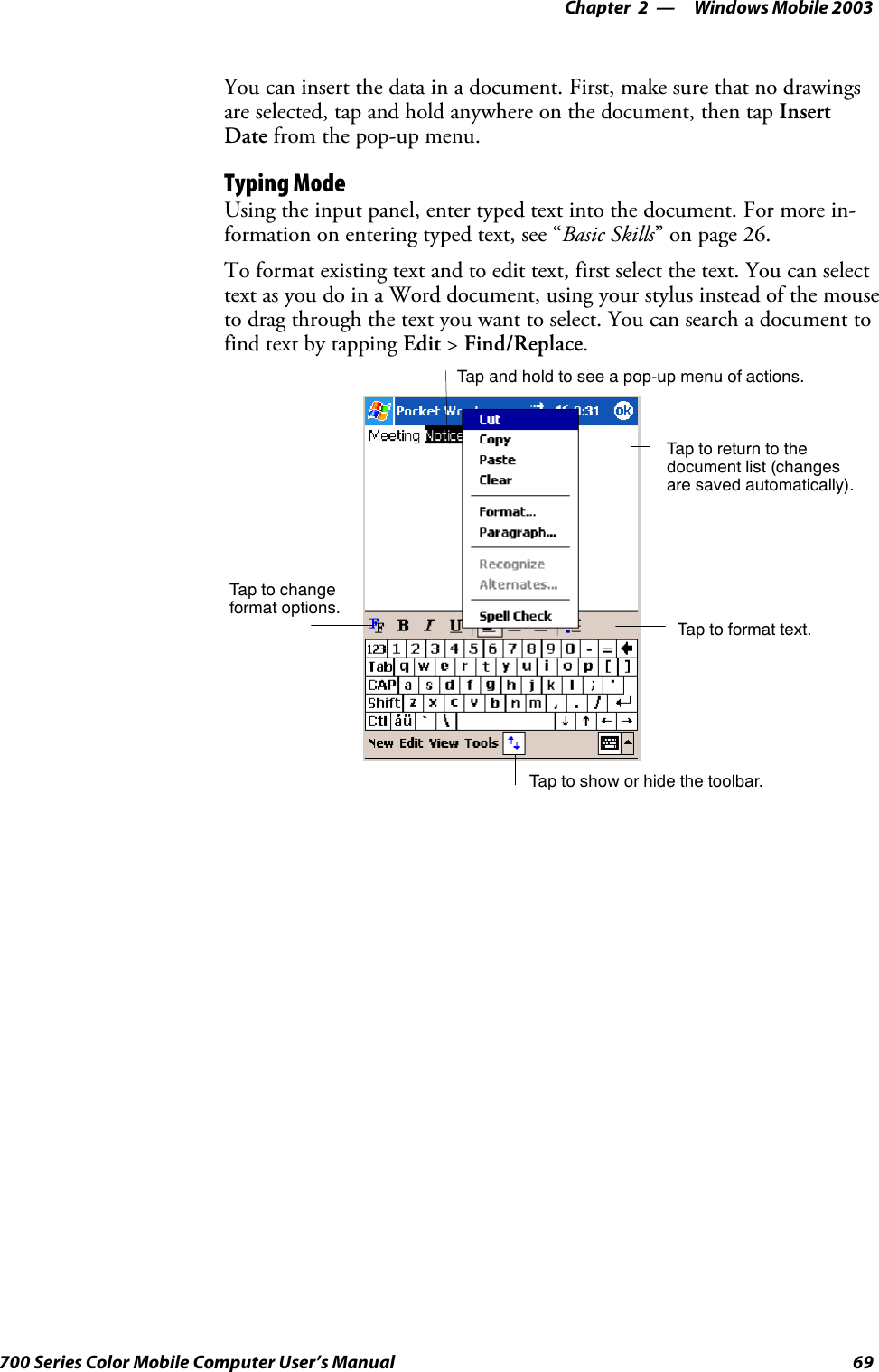 Windows Mobile 2003—Chapter 269700 Series Color Mobile Computer User’s ManualYou can insert the data in a document. First, make sure that no drawingsare selected, tap and hold anywhere on the document, then tap InsertDate from the pop-up menu.Typing ModeUsing the input panel, enter typed text into the document. For more in-formation on entering typed text, see “Basic Skills” on page 26.To format existing text and to edit text, first select the text. You can selecttext as you do in a Word document, using your stylus instead of the mouseto drag through the text you want to select. You can search a document tofind text by tapping Edit &gt;Find/Replace.Tap to show or hide the toolbar.Tap to changeformat options.Taptoformattext.Taptoreturntothedocument list (changesare saved automatically).Tap and hold to see a pop-up menu of actions.