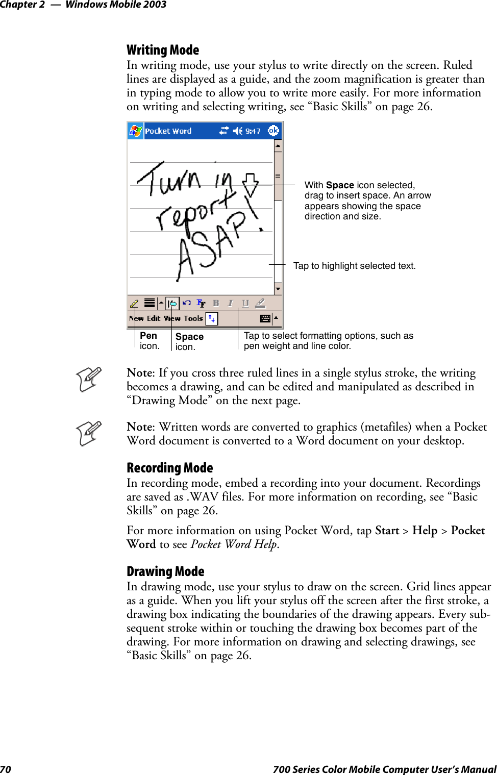 Windows Mobile 2003Chapter —270 700 Series Color Mobile Computer User’s ManualWriting ModeIn writing mode, use your stylus to write directly on the screen. Ruledlines are displayed as a guide, and the zoom magnification is greater thanin typing mode to allow you to write more easily. For more informationon writing and selecting writing, see “Basic Skills” on page 26.Tap to select formatting options, such aspen weight and line color.With Space icon selected,drag to insert space. An arrowappears showing the spacedirection and size.Tap to highlight selected text.Spaceicon.Penicon.Note: If you cross three ruled lines in a single stylus stroke, the writingbecomes a drawing, and can be edited and manipulated as described in“Drawing Mode” on the next page.Note: Written words are converted to graphics (metafiles) when a PocketWord document is converted to a Word document on your desktop.Recording ModeIn recording mode, embed a recording into your document. Recordingsare saved as .WAV files. For more information on recording, see “BasicSkills” on page 26.For more information on using Pocket Word, tap Start &gt;Help &gt;PocketWord to see Pocket Word Help.Drawing ModeIn drawing mode, use your stylus to draw on the screen. Grid lines appearas a guide. When you lift your stylus off the screen after the first stroke, adrawing box indicating the boundaries of the drawing appears. Every sub-sequent stroke within or touching the drawing box becomes part of thedrawing. For more information on drawing and selecting drawings, see“Basic Skills” on page 26.