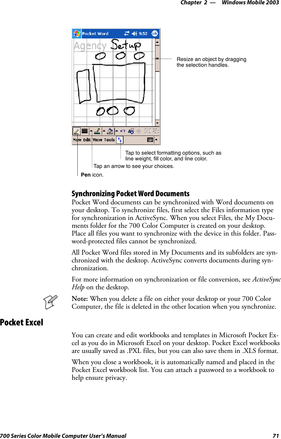 Windows Mobile 2003—Chapter 271700 Series Color Mobile Computer User’s ManualTap to select formatting options, such asline weight, fill color, and line color.Resize an object by draggingthe selection handles.Tap an arrow to see your choices.Pen icon.Synchronizing Pocket Word DocumentsPocket Word documents can be synchronized with Word documents onyour desktop. To synchronize files, first select the Files information typefor synchronization in ActiveSync. When you select Files, the My Docu-ments folder for the 700 Color Computer is created on your desktop.Place all files you want to synchronize with the device in this folder. Pass-word-protected files cannot be synchronized.All Pocket Word files stored in My Documents and its subfolders are syn-chronized with the desktop. ActiveSync converts documents during syn-chronization.For more information on synchronization or file conversion, see ActiveSyncHelp on the desktop.Note: When you delete a file on either your desktop or your 700 ColorComputer, the file is deleted in the other location when you synchronize.Pocket ExcelYou can create and edit workbooks and templates in Microsoft Pocket Ex-cel as you do in Microsoft Excel on your desktop. Pocket Excel workbooksare usually saved as .PXL files, but you can also save them in .XLS format.When you close a workbook, it is automatically named and placed in thePocket Excel workbook list. You can attach a password to a workbook tohelp ensure privacy.