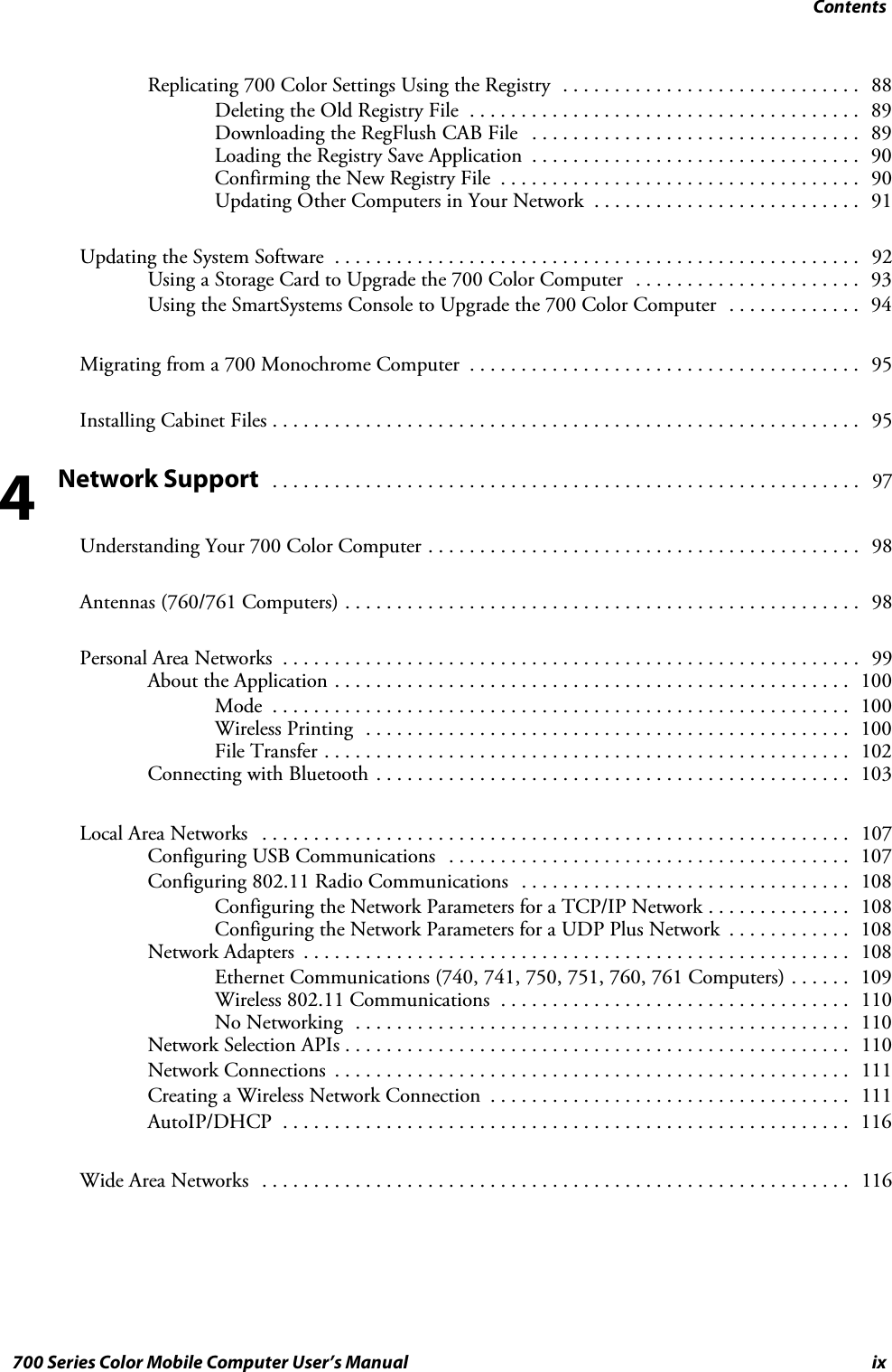 Contentsix700 Series Color Mobile Computer User’s ManualReplicating 700 Color Settings Using the Registry 88.............................Deleting the Old Registry File 89......................................Downloading the RegFlush CAB File 89................................Loading the Registry Save Application 90................................Confirming the New Registry File 90...................................Updating Other Computers in Your Network 91..........................Updating the System Software 92...................................................Using a Storage Card to Upgrade the 700 Color Computer 93......................Using the SmartSystems Console to Upgrade the 700 Color Computer 94.............Migrating from a 700 Monochrome Computer 95......................................Installing Cabinet Files 95.........................................................Network Support 97.........................................................Understanding Your 700 Color Computer 98..........................................Antennas (760/761 Computers) 98..................................................Personal Area Networks 99........................................................About the Application 100..................................................Mode 100........................................................Wireless Printing 100...............................................File Transfer 102...................................................Connecting with Bluetooth 103..............................................Local Area Networks 107.........................................................Configuring USB Communications 107.......................................Configuring 802.11 Radio Communications 108................................Configuring the Network Parameters for a TCP/IP Network 108..............Configuring the Network Parameters for a UDP Plus Network 108............Network Adapters 108.....................................................Ethernet Communications (740, 741, 750, 751, 760, 761 Computers) 109......Wireless 802.11 Communications 110..................................No Networking 110................................................Network Selection APIs 110.................................................Network Connections 111..................................................Creating a Wireless Network Connection 111...................................AutoIP/DHCP 116.......................................................Wide Area Networks 116.........................................................4