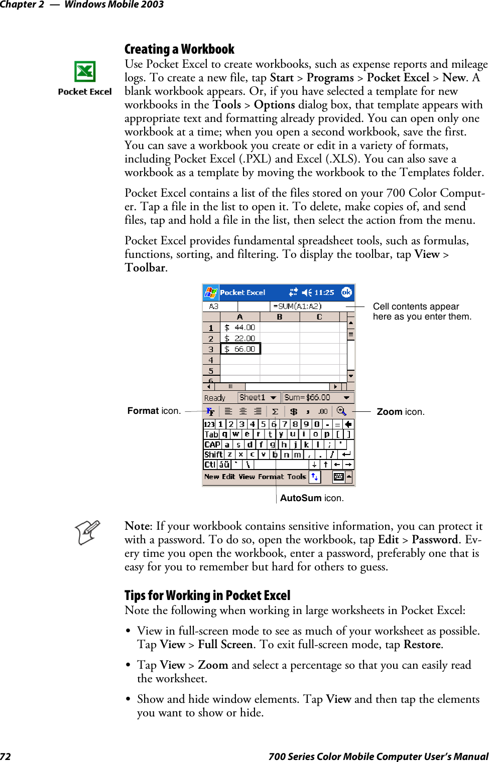 Windows Mobile 2003Chapter —272 700 Series Color Mobile Computer User’s ManualCreating a WorkbookUse Pocket Excel to create workbooks, such as expense reports and mileagelogs. To create a new file, tap Start &gt;Programs &gt;Pocket Excel &gt;New.Ablank workbook appears. Or, if you have selected a template for newworkbooks in the Tools &gt;Options dialog box, that template appears withappropriate text and formatting already provided. You can open only oneworkbook at a time; when you open a second workbook, save the first.You can save a workbook you create or edit in a variety of formats,including Pocket Excel (.PXL) and Excel (.XLS). You can also save aworkbook as a template by moving the workbook to the Templates folder.Pocket Excel contains a list of the files stored on your 700 Color Comput-er. Tap a file in the list to open it. To delete, make copies of, and sendfiles, tap and hold a file in the list, then select the action from the menu.Pocket Excel provides fundamental spreadsheet tools, such as formulas,functions, sorting, and filtering. To display the toolbar, tap View &gt;Toolbar.Zoom icon.Format icon.AutoSum icon.Cell contents appearhere as you enter them.Note: If your workbook contains sensitive information, you can protect itwith a password. To do so, open the workbook, tap Edit &gt;Password.Ev-ery time you open the workbook, enter a password, preferably one that iseasy for you to remember but hard for others to guess.Tips for Working in Pocket ExcelNote the following when working in large worksheets in Pocket Excel:SView in full-screen mode to see as much of your worksheet as possible.Tap View &gt;Full Screen. To exit full-screen mode, tap Restore.STap View &gt;Zoom and select a percentage so that you can easily readthe worksheet.SShow and hide window elements. Tap View and then tap the elementsyouwanttoshoworhide.