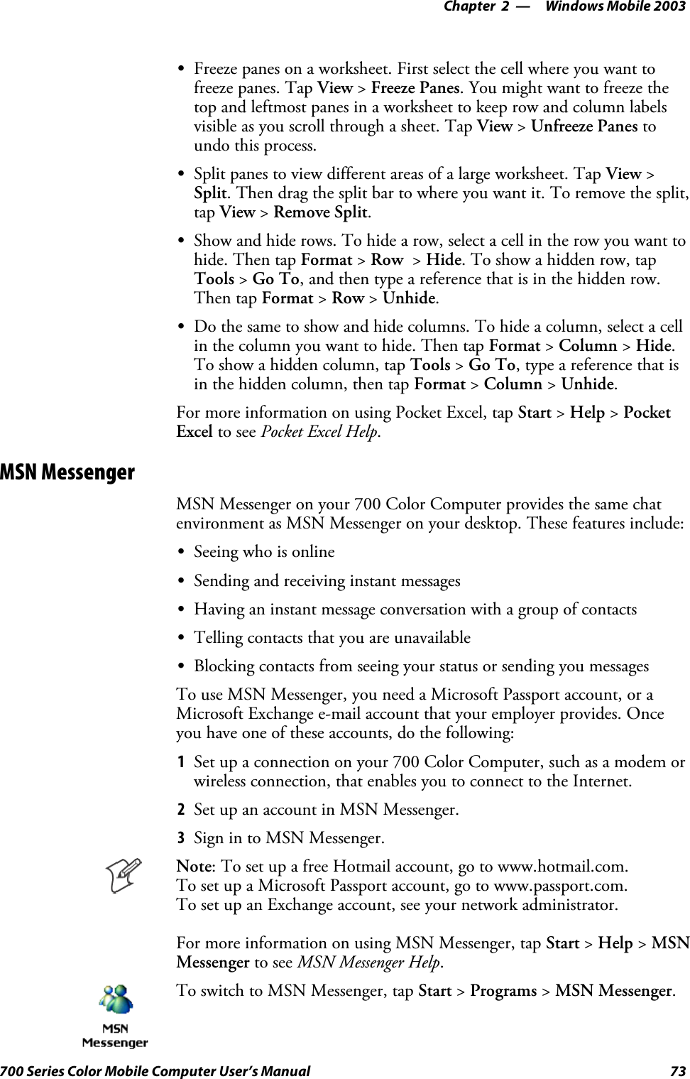 Windows Mobile 2003—Chapter 273700 Series Color Mobile Computer User’s ManualSFreeze panes on a worksheet. First select the cell where you want tofreeze panes. Tap View &gt;Freeze Panes. You might want to freeze thetop and leftmost panes in a worksheet to keep row and column labelsvisible as you scroll through a sheet. Tap View &gt;Unfreeze Panes toundo this process.SSplit panes to view different areas of a large worksheet. Tap View &gt;Split. Then drag the split bar to where you want it. To remove the split,tap View &gt;Remove Split.SShow and hide rows. To hide a row, select a cell in the row you want tohide. Then tap Format &gt;Row &gt;Hide. To show a hidden row, tapTools &gt;Go To, and then type a reference that is in the hidden row.Then tap Format &gt;Row &gt;Unhide.SDo the same to show and hide columns. To hide a column, select a cellin the column you want to hide. Then tap Format &gt;Column &gt;Hide.To show a hidden column, tap Tools &gt;Go To, type a reference that isin the hidden column, then tap Format &gt;Column &gt;Unhide.For more information on using Pocket Excel, tap Start &gt;Help &gt;PocketExcel to see Pocket Excel Help.MSN MessengerMSN Messenger on your 700 Color Computer provides the same chatenvironment as MSN Messenger on your desktop. These features include:SSeeing who is onlineSSending and receiving instant messagesSHaving an instant message conversation with a group of contactsSTelling contacts that you are unavailableSBlocking contacts from seeing your status or sending you messagesTo use MSN Messenger, you need a Microsoft Passport account, or aMicrosoft Exchange e-mail account that your employer provides. Onceyou have one of these accounts, do the following:1Set up a connection on your 700 Color Computer, such as a modem orwireless connection, that enables you to connect to the Internet.2SetupanaccountinMSNMessenger.3Sign in to MSN Messenger.Note: To set up a free Hotmail account, go to www.hotmail.com.To set up a Microsoft Passport account, go to www.passport.com.To set up an Exchange account, see your network administrator.For more information on using MSN Messenger, tap Start &gt;Help &gt;MSNMessenger to see MSN Messenger Help.To switch to MSN Messenger, tap Start &gt;Programs &gt;MSN Messenger.