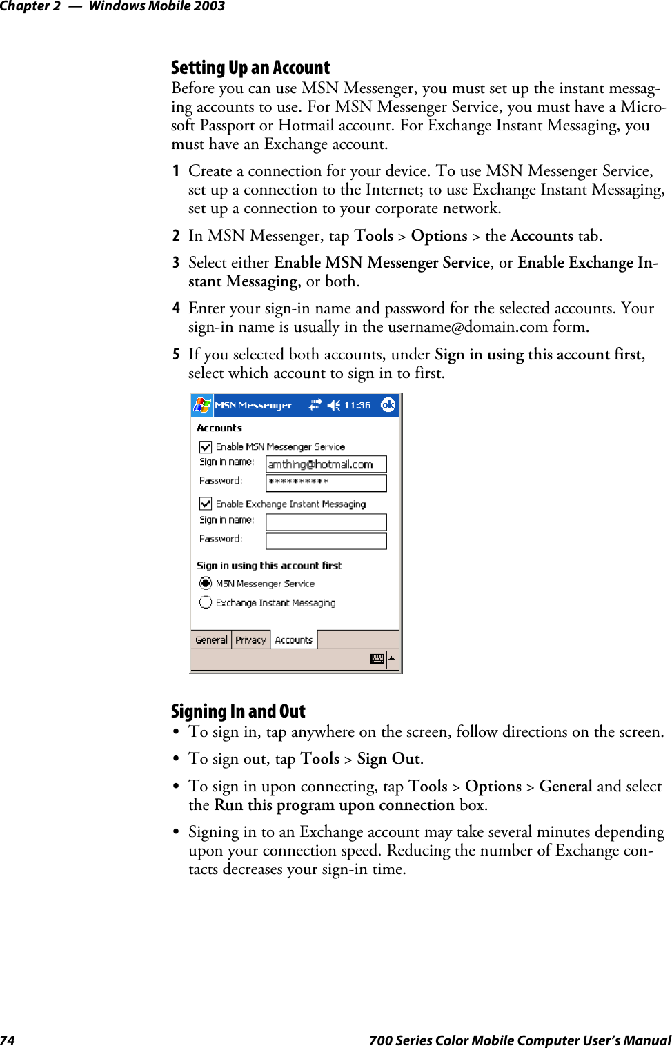 Windows Mobile 2003Chapter —274 700 Series Color Mobile Computer User’s ManualSetting Up an AccountBefore you can use MSN Messenger, you must set up the instant messag-ing accounts to use. For MSN Messenger Service, you must have a Micro-soft Passport or Hotmail account. For Exchange Instant Messaging, youmust have an Exchange account.1Create a connection for your device. To use MSN Messenger Service,set up a connection to the Internet; to use Exchange Instant Messaging,set up a connection to your corporate network.2In MSN Messenger, tap Tools &gt;Options &gt;theAccounts tab.3Select either Enable MSN Messenger Service,orEnable Exchange In-stant Messaging,orboth.4Enter your sign-in name and password for the selected accounts. Yoursign-in name is usually in the username@domain.com form.5If you selected both accounts, under Sign in using this account first,select which account to sign in to first.Signing In and OutSTo sign in, tap anywhere on the screen, follow directions on the screen.STo sign out, tap Tools &gt;Sign Out.STo sign in upon connecting, tap Tools &gt;Options &gt;General and selectthe Run this program upon connection box.SSigning in to an Exchange account may take several minutes dependingupon your connection speed. Reducing the number of Exchange con-tacts decreases your sign-in time.