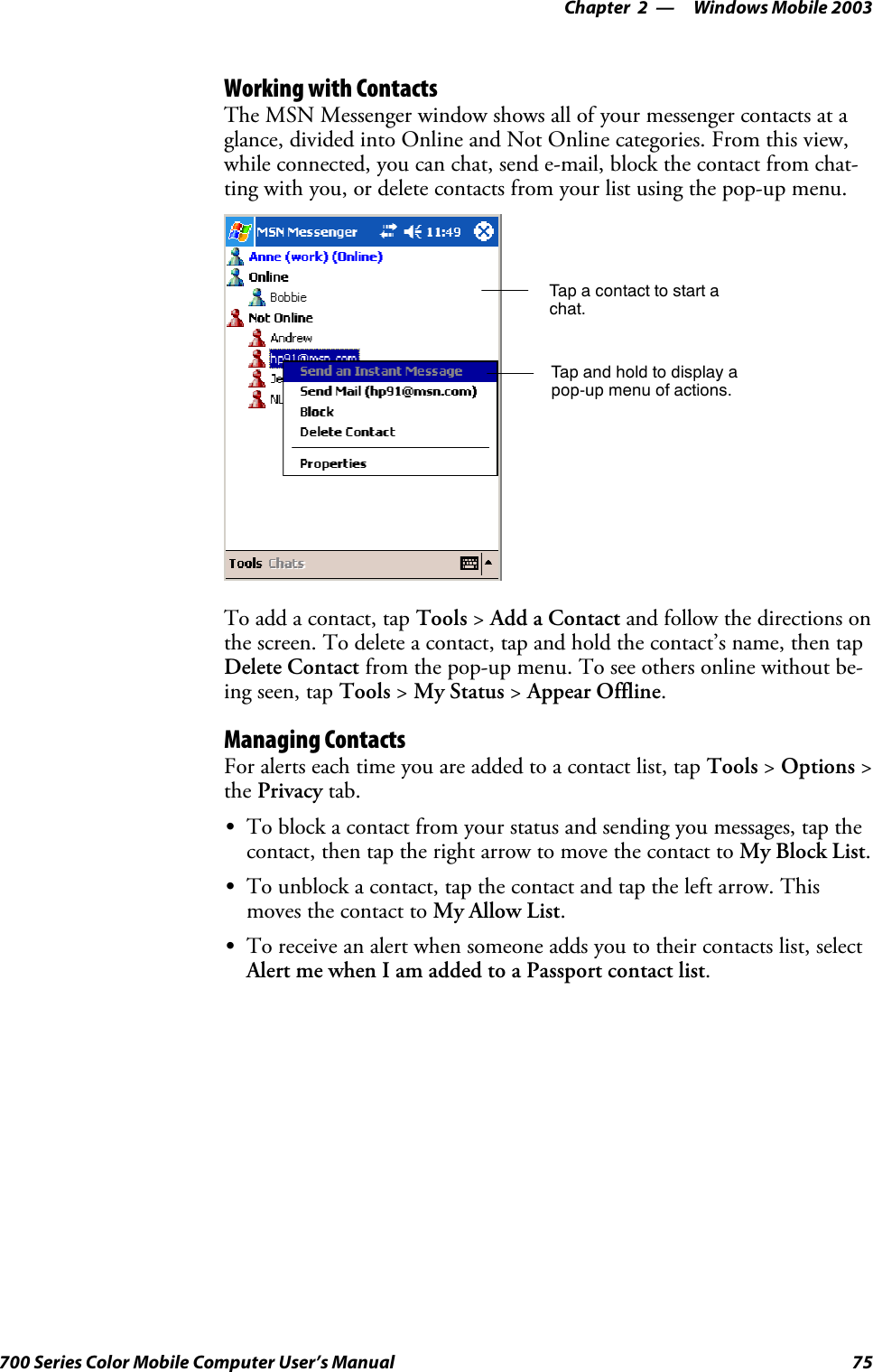 Windows Mobile 2003—Chapter 275700 Series Color Mobile Computer User’s ManualWorking with ContactsThe MSN Messenger window shows all of your messenger contacts at aglance, divided into Online and Not Online categories. From this view,while connected, you can chat, send e-mail, block the contact from chat-ting with you, or delete contacts from your list using the pop-up menu.Tap a contact to start achat.Tap and hold to display apop-up menu of actions.To add a contact, tap Tools &gt;Add a Contact and follow the directions onthe screen. To delete a contact, tap and hold the contact’s name, then tapDelete Contact from the pop-up menu. To see others online without be-ing seen, tap Tools &gt;My Status &gt;Appear Offline.Managing ContactsFor alerts each time you are added to a contact list, tap Tools &gt;Options &gt;the Privacy tab.STo block a contact from your status and sending you messages, tap thecontact, then tap the right arrow to move the contact to My Block List.STo unblock a contact, tap the contact and tap the left arrow. Thismoves the contact to My Allow List.STo receive an alert when someone adds you to their contacts list, selectAlert me when I am added to a Passport contact list.