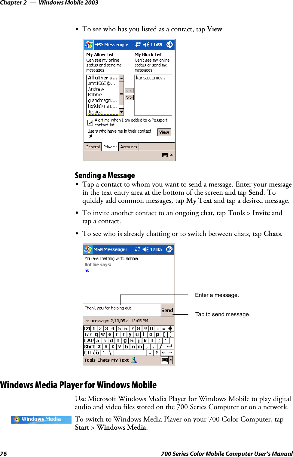 Windows Mobile 2003Chapter —276 700 Series Color Mobile Computer User’s ManualSTo see who has you listed as a contact, tap View.Sending a MessageSTap a contact to whom you want to send a message. Enter your messagein the text entry area at the bottom of the screen and tap Send.Toquickly add common messages, tap My Text and tap a desired message.STo invite another contact to an ongoing chat, tap Tools &gt;Invite andtap a contact.STo see who is already chatting or to switch between chats, tap Chats.Enter a message.Tap to send message.Windows Media Player for Windows MobileUse Microsoft Windows Media Player for Windows Mobile to play digitalaudio and video files stored on the 700 Series Computer or on a network.To switch to Windows Media Player on your 700 Color Computer, tapStart &gt;Windows Media.