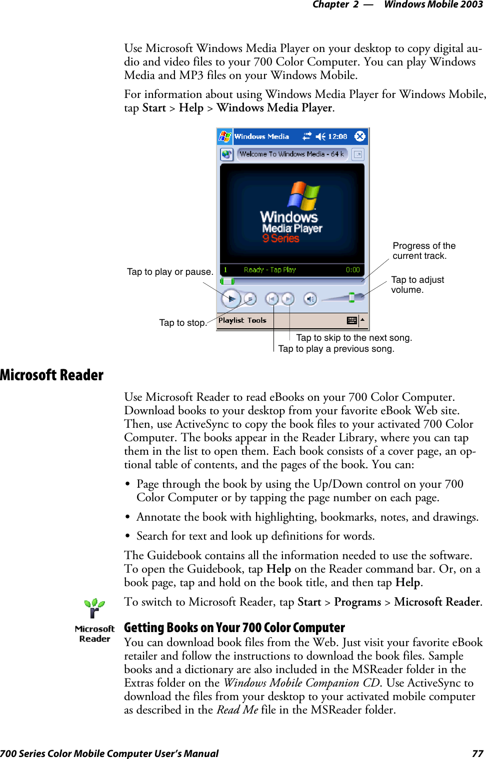 Windows Mobile 2003—Chapter 277700 Series Color Mobile Computer User’s ManualUse Microsoft Windows Media Player on your desktop to copy digital au-dio and video files to your 700 Color Computer. You can play WindowsMedia and MP3 files on your Windows Mobile.For information about using Windows Media Player for Windows Mobile,tap Start &gt;Help &gt;Windows Media Player.Progress of thecurrent track.Tap to adjustvolume.Tap to skip to the next song.Tap to play a previous song.Taptostop.Tap to play or pause.Microsoft ReaderUse Microsoft Reader to read eBooks on your 700 Color Computer.Download books to your desktop from your favorite eBook Web site.Then, use ActiveSync to copy the book files to your activated 700 ColorComputer. The books appear in the Reader Library, where you can tapthem in the list to open them. Each book consists of a cover page, an op-tional table of contents, and the pages of the book. You can:SPage through the book by using the Up/Down control on your 700Color Computer or by tapping the page number on each page.SAnnotate the book with highlighting, bookmarks, notes, and drawings.SSearch for text and look up definitions for words.The Guidebook contains all the information needed to use the software.To open the Guidebook, tap Help on the Reader command bar. Or, on abook page, tap and hold on the book title, and then tap Help.To switch to Microsoft Reader, tap Start &gt;Programs &gt;Microsoft Reader.Getting Books on Your 700 Color ComputerYou can download book files from the Web. Just visit your favorite eBookretailer and follow the instructions to download the book files. Samplebooks and a dictionary are also included in the MSReader folder in theExtras folder on the Windows Mobile Companion CD. Use ActiveSync todownload the files from your desktop to your activated mobile computeras described in the Read Me file in the MSReader folder.