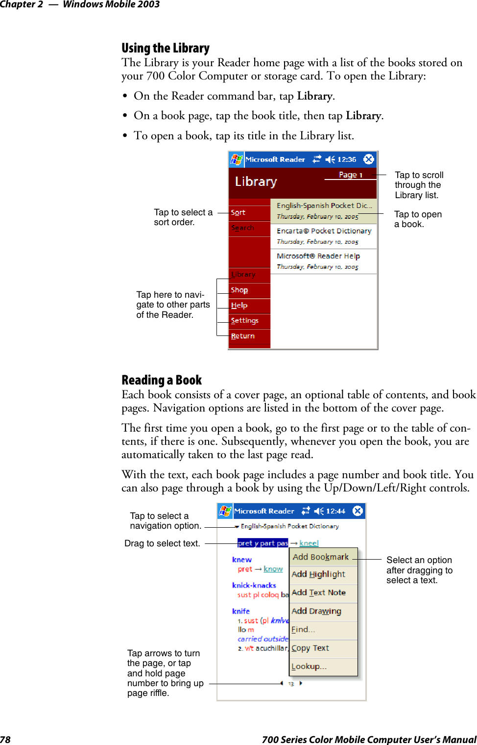 Windows Mobile 2003Chapter —278 700 Series Color Mobile Computer User’s ManualUsing the LibraryThe Library is your Reader home page with a list of the books stored onyour 700 Color Computer or storage card. To open the Library:SOn the Reader command bar, tap Library.SOn a book page, tap the book title, then tap Library.STo open a book, tap its title in the Library list.Taptoscrollthrough theLibrary list.Tap to opena book.Tap here to navi-gate to other partsof the Reader.Taptoselectasort order.Reading a BookEach book consists of a cover page, an optional table of contents, and bookpages. Navigation options are listed in the bottom of the cover page.The first time you open a book, go to the first page or to the table of con-tents, if there is one. Subsequently, whenever you open the book, you areautomatically taken to the last page read.With the text, each book page includes a page number and book title. Youcan also page through a book by using the Up/Down/Left/Right controls.Taptoselectanavigation option.Select an optionafter dragging toselect a text.Drag to select text.Tap arrows to turnthe page, or tapand hold pagenumber to bring uppage riffle.