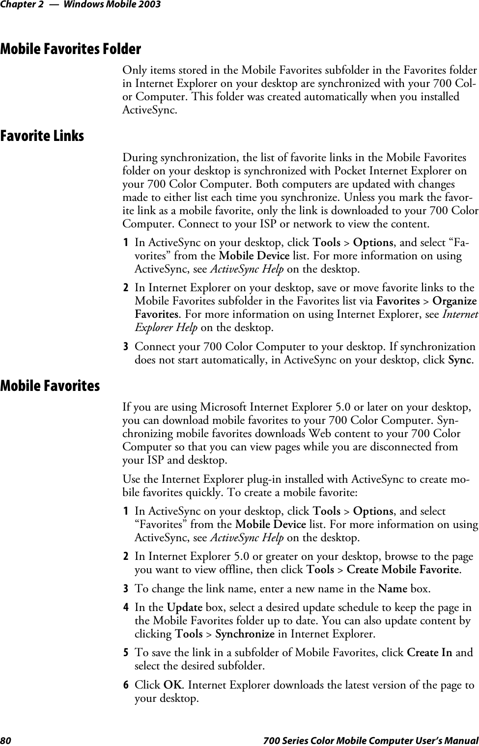 Windows Mobile 2003Chapter —280 700 Series Color Mobile Computer User’s ManualMobile Favorites FolderOnly items stored in the Mobile Favorites subfolder in the Favorites folderin Internet Explorer on your desktop are synchronized with your 700 Col-or Computer. This folder was created automatically when you installedActiveSync.Favorite LinksDuring synchronization, the list of favorite links in the Mobile Favoritesfolder on your desktop is synchronized with Pocket Internet Explorer onyour 700 Color Computer. Both computers are updated with changesmade to either list each time you synchronize. Unless you mark the favor-ite link as a mobile favorite, only the link is downloaded to your 700 ColorComputer. Connect to your ISP or network to view the content.1In ActiveSync on your desktop, click Tools &gt;Options, and select “Fa-vorites” from the Mobile Device list. For more information on usingActiveSync, see ActiveSync Help on the desktop.2In Internet Explorer on your desktop, save or move favorite links to theMobile Favorites subfolder in the Favorites list via Favorites &gt;OrganizeFavorites. For more information on using Internet Explorer, see InternetExplorer Help on the desktop.3Connect your 700 Color Computer to your desktop. If synchronizationdoes not start automatically, in ActiveSync on your desktop, click Sync.Mobile FavoritesIf you are using Microsoft Internet Explorer 5.0 or later on your desktop,you can download mobile favorites to your 700 Color Computer. Syn-chronizing mobile favorites downloads Web content to your 700 ColorComputer so that you can view pages while you are disconnected fromyour ISP and desktop.Use the Internet Explorer plug-in installed with ActiveSync to create mo-bile favorites quickly. To create a mobile favorite:1In ActiveSync on your desktop, click Tools &gt;Options,andselect“Favorites” from the Mobile Device list. For more information on usingActiveSync, see ActiveSync Help on the desktop.2In Internet Explorer 5.0 or greater on your desktop, browse to the pageyou want to view offline, then click Tools &gt;Create Mobile Favorite.3To change the link name, enter a new name in the Name box.4In the Update box, select a desired update schedule to keep the page inthe Mobile Favorites folder up to date. You can also update content byclicking Tools &gt;Synchronize in Internet Explorer.5To save the link in a subfolder of Mobile Favorites, click Create In andselect the desired subfolder.6Click OK. Internet Explorer downloads the latest version of the page toyour desktop.