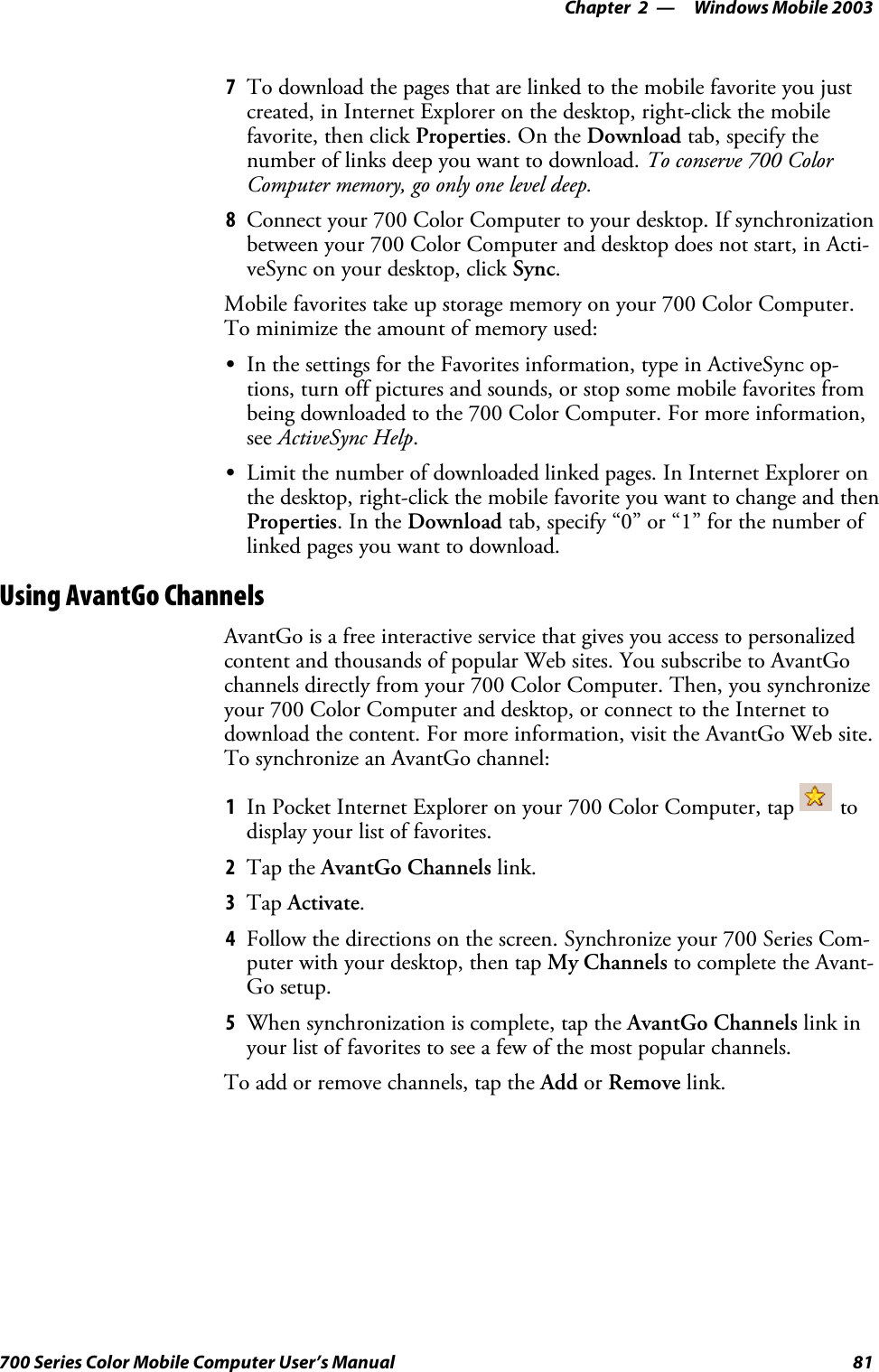 Windows Mobile 2003—Chapter 281700 Series Color Mobile Computer User’s Manual7To download the pages that are linked to the mobile favorite you justcreated, in Internet Explorer on the desktop, right-click the mobilefavorite, then click Properties.OntheDownload tab, specify thenumber of links deep you want to download. To conserve 700 ColorComputer memory, go only one level deep.8Connect your 700 Color Computer to your desktop. If synchronizationbetween your 700 Color Computer and desktop does not start, in Acti-veSync on your desktop, click Sync.Mobile favorites take up storage memory on your 700 Color Computer.To minimize the amount of memory used:SIn the settings for the Favorites information, type in ActiveSync op-tions, turn off pictures and sounds, or stop some mobile favorites frombeing downloaded to the 700 Color Computer. For more information,see ActiveSync Help.SLimit the number of downloaded linked pages. In Internet Explorer onthe desktop, right-click the mobile favorite you want to change and thenProperties.IntheDownload tab, specify “0” or “1” for the number oflinked pages you want to download.Using AvantGo ChannelsAvantGo is a free interactive service that gives you access to personalizedcontent and thousands of popular Web sites. You subscribe to AvantGochannels directly from your 700 Color Computer. Then, you synchronizeyour 700 Color Computer and desktop, or connect to the Internet todownload the content. For more information, visit the AvantGo Web site.To synchronize an AvantGo channel:1In Pocket Internet Explorer on your 700 Color Computer, tap todisplay your list of favorites.2Tap the AvantGo Channels link.3Tap Activate.4Follow the directions on the screen. Synchronize your 700 Series Com-puter with your desktop, then tap My Channels to complete the Avant-Go setup.5When synchronization is complete, tap the AvantGo Channels link inyour list of favorites to see a few of the most popular channels.To add or remove channels, tap the Add or Remove link.