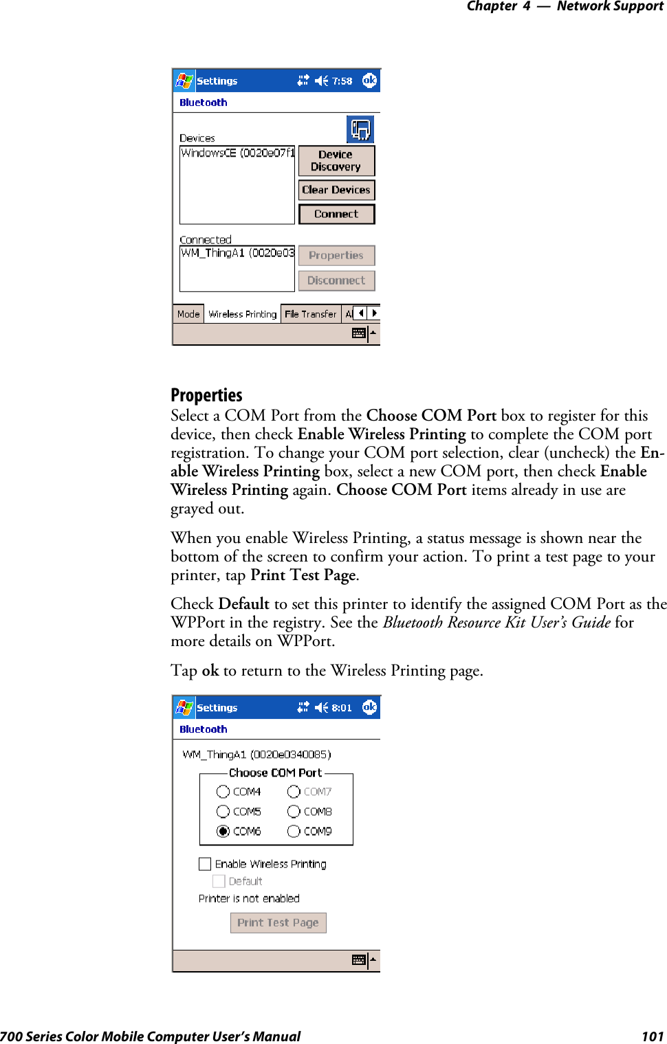 Network Support—Chapter 4101700 Series Color Mobile Computer User’s ManualPropertiesSelect a COM Port from the Choose COM Port boxtoregisterforthisdevice, then check Enable Wireless Printing to complete the COM portregistration. To change your COM port selection, clear (uncheck) the En-able Wireless Printing box, select a new COM port, then check EnableWireless Printing again. Choose COM Port items already in use aregrayed out.When you enable Wireless Printing, a status message is shown near thebottom of the screen to confirm your action. To print a test page to yourprinter, tap Print Test Page.Check Default to set this printer to identify the assigned COM Port as theWPPort in the registry. See the Bluetooth Resource Kit User’s Guide formore details on WPPort.Tap ok to return to the Wireless Printing page.