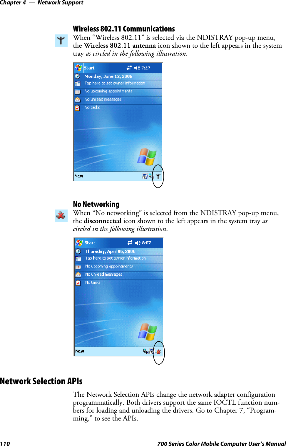 Network SupportChapter —4110 700 Series Color Mobile Computer User’s ManualWireless 802.11 CommunicationsWhen “Wireless 802.11” is selected via the NDISTRAY pop-up menu,the Wireless 802.11 antenna icon shown to the left appears in the systemtray as circled in the following illustration.No NetworkingWhen “No networking” is selected from the NDISTRAY pop-up menu,the disconnected icon shown to the left appears in the system tray ascircled in the following illustration.Network Selection APIsThe Network Selection APIs change the network adapter configurationprogrammatically. Both drivers support the same IOCTL function num-bers for loading and unloading the drivers. Go to Chapter 7, “Program-ming,” to see the APIs.