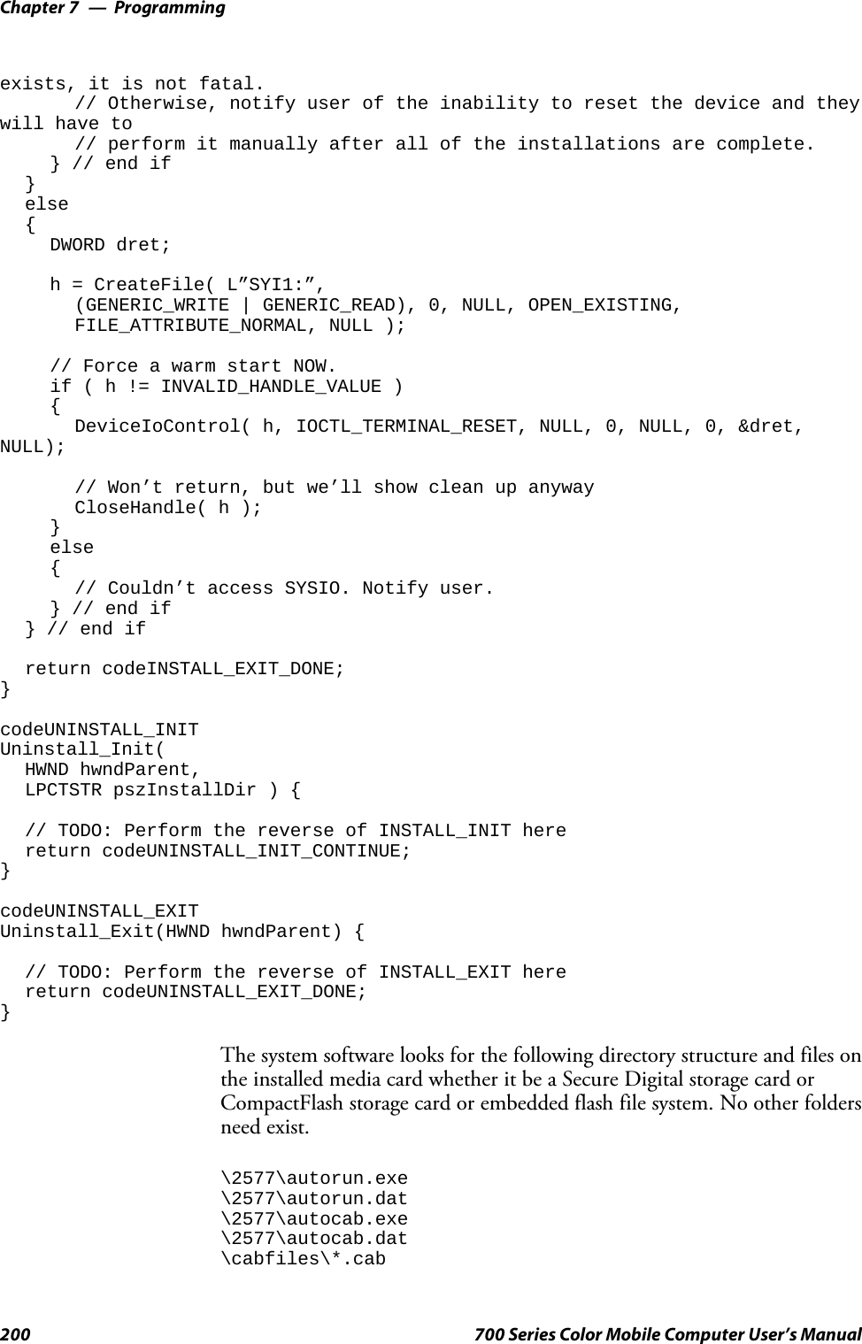 ProgrammingChapter —7200 700 Series Color Mobile Computer User’s Manualexists, it is not fatal.// Otherwise, notify user of the inability to reset the device and theywill have to// perform it manually after all of the installations are complete.} // end if}else{DWORD dret;h = CreateFile( L”SYI1:”,(GENERIC_WRITE | GENERIC_READ), 0, NULL, OPEN_EXISTING,FILE_ATTRIBUTE_NORMAL, NULL );// Force a warm start NOW.if(h!=INVALID_HANDLE_VALUE ){DeviceIoControl( h, IOCTL_TERMINAL_RESET, NULL, 0, NULL, 0, &amp;dret,NULL);// Won’t return, but we’ll show clean up anywayCloseHandle( h );}else{// Couldn’t access SYSIO. Notify user.} // end if} // end ifreturn codeINSTALL_EXIT_DONE;}codeUNINSTALL_INITUninstall_Init(HWND hwndParent,LPCTSTR pszInstallDir ) {// TODO: Perform the reverse of INSTALL_INIT herereturn codeUNINSTALL_INIT_CONTINUE;}codeUNINSTALL_EXITUninstall_Exit(HWND hwndParent) {// TODO: Perform the reverse of INSTALL_EXIT herereturn codeUNINSTALL_EXIT_DONE;}The system software looks for the following directory structure and files onthe installed media card whether it be a Secure Digital storage card orCompactFlash storage card or embedded flash file system. No other foldersneed exist.\2577\autorun.exe\2577\autorun.dat\2577\autocab.exe\2577\autocab.dat\cabfiles\*.cab