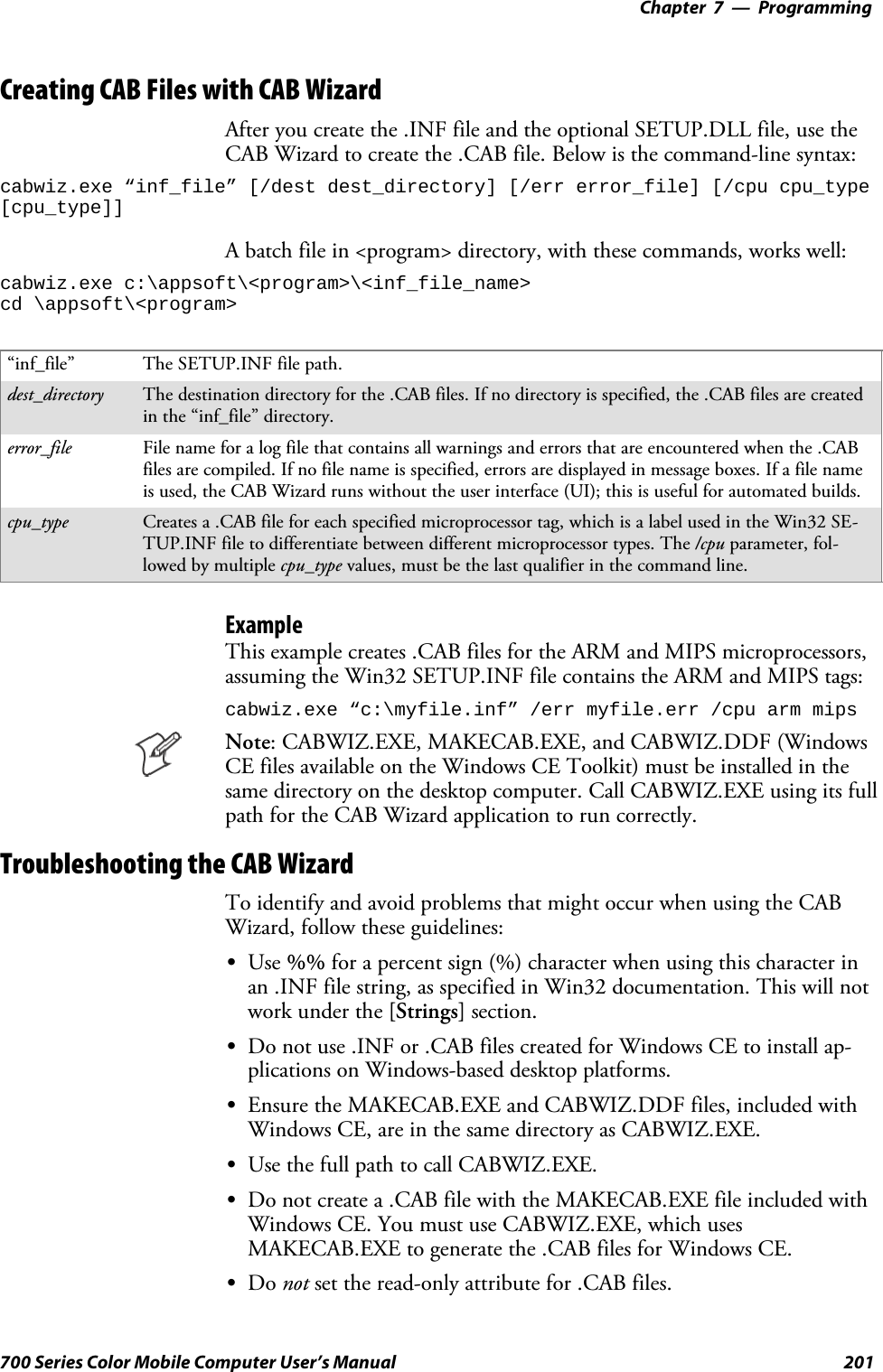 Programming—Chapter 7201700 Series Color Mobile Computer User’s ManualCreating CAB Files with CAB WizardAfter you create the .INF file and the optional SETUP.DLL file, use theCAB Wizard to create the .CAB file. Below is the command-line syntax:cabwiz.exe “inf_file” [/dest dest_directory] [/err error_file] [/cpu cpu_type[cpu_type]]A batch file in &lt;program&gt; directory, with these commands, works well:cabwiz.exe c:\appsoft\&lt;program&gt;\&lt;inf_file_name&gt;cd \appsoft\&lt;program&gt;“inf_file” The SETUP.INF file path.dest_directory The destination directory for the .CAB files. If no directory is specified, the .CAB files are createdin the “inf_file” directory.error_file File name for a log file that contains all warnings and errors that are encountered when the .CABfiles are compiled. If no file name is specified, errors are displayed in message boxes. If a file nameis used, the CAB Wizard runs without the user interface (UI); this is useful for automated builds.cpu_type Creates a .CAB file for each specified microprocessor tag, which is a label used in the Win32 SE-TUP.INF file to differentiate between different microprocessor types. The /cpu parameter, fol-lowed by multiple cpu_type values, must be the last qualifier in the command line.ExampleThis example creates .CAB files for the ARM and MIPS microprocessors,assuming the Win32 SETUP.INF file contains the ARM and MIPS tags:cabwiz.exe “c:\myfile.inf” /err myfile.err /cpu arm mipsNote: CABWIZ.EXE, MAKECAB.EXE, and CABWIZ.DDF (WindowsCE files available on the Windows CE Toolkit) must be installed in thesame directory on the desktop computer. Call CABWIZ.EXE using its fullpath for the CAB Wizard application to run correctly.Troubleshooting the CAB WizardTo identify and avoid problems that might occur when using the CABWizard, follow these guidelines:SUse %% for a percent sign (%) character when using this character inan .INF file string, as specified in Win32 documentation. This will notwork under the [Strings] section.SDo not use .INF or .CAB files created for Windows CE to install ap-plications on Windows-based desktop platforms.SEnsure the MAKECAB.EXE and CABWIZ.DDF files, included withWindows CE, are in the same directory as CABWIZ.EXE.SUse the full path to call CABWIZ.EXE.SDo not create a .CAB file with the MAKECAB.EXE file included withWindows CE. You must use CABWIZ.EXE, which usesMAKECAB.EXE to generate the .CAB files for Windows CE.SDo not set the read-only attribute for .CAB files.