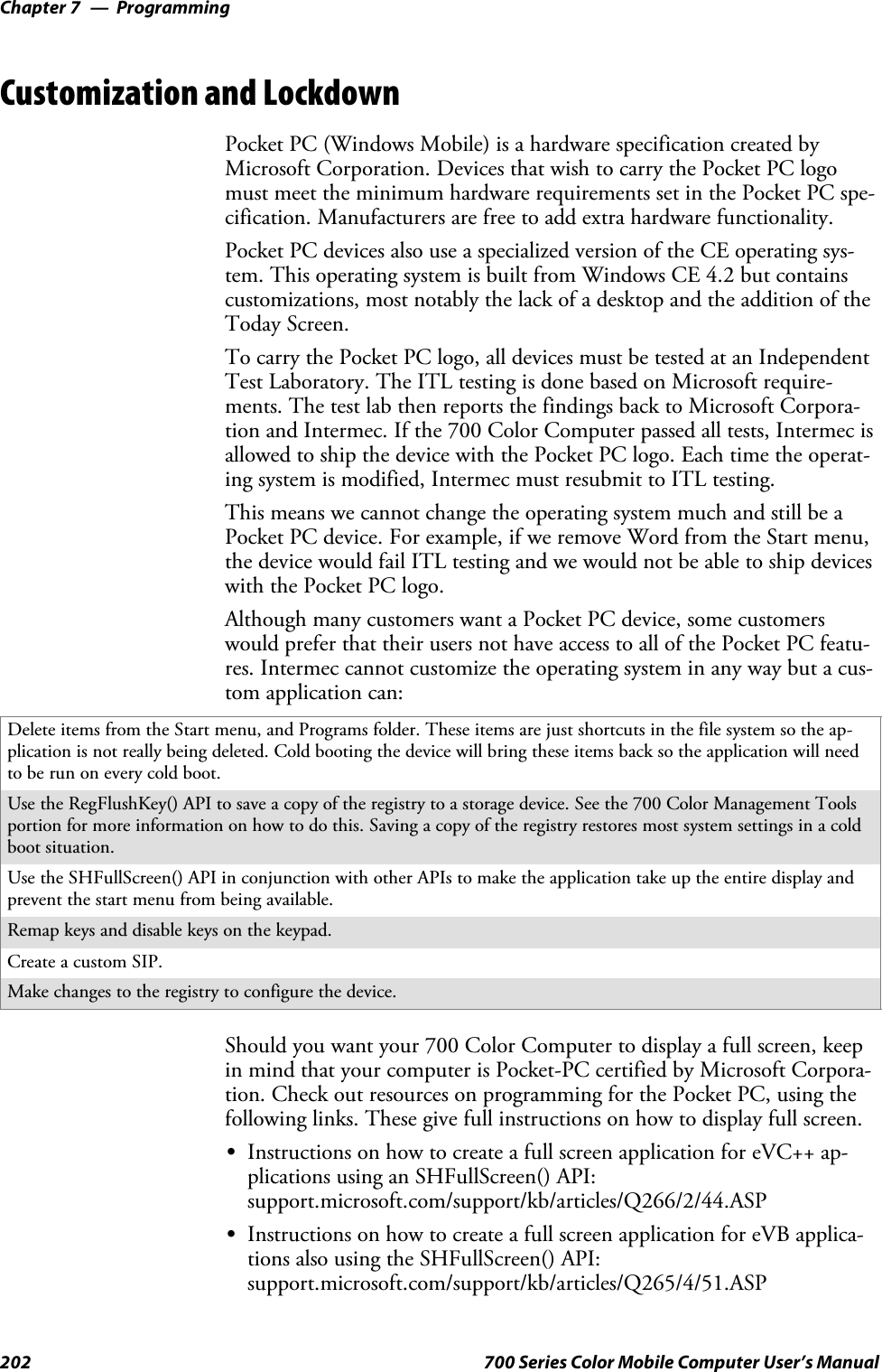 ProgrammingChapter —7202 700 Series Color Mobile Computer User’s ManualCustomization and LockdownPocket PC (Windows Mobile) is a hardware specification created byMicrosoft Corporation. Devices that wish to carry the Pocket PC logomust meet the minimum hardware requirements set in the Pocket PC spe-cification. Manufacturers are free to add extra hardware functionality.Pocket PC devices also use a specialized version of the CE operating sys-tem. This operating system is built from Windows CE 4.2 but containscustomizations, most notably the lack of a desktop and the addition of theToday Screen.To carry the Pocket PC logo, all devices must be tested at an IndependentTest Laboratory. The ITL testing is done based on Microsoft require-ments. The test lab then reports the findings back to Microsoft Corpora-tion and Intermec. If the 700 Color Computer passed all tests, Intermec isallowed to ship the device with the Pocket PC logo. Each time the operat-ing system is modified, Intermec must resubmit to ITL testing.This means we cannot change the operating system much and still be aPocket PC device. For example, if we remove Word from the Start menu,thedevicewouldfailITLtestingandwewouldnotbeabletoshipdeviceswith the Pocket PC logo.Although many customers want a Pocket PC device, some customerswould prefer that their users not have access to all of the Pocket PC featu-res. Intermec cannot customize the operating system in any way but a cus-tom application can:Delete items from the Start menu, and Programs folder. These items are just shortcuts in the file system so the ap-plication is not really being deleted. Cold booting the device will bring these items back so the application will needtoberunoneverycoldboot.Use the RegFlushKey() API to save a copy of the registry to a storage device. See the 700 Color Management Toolsportion for more information on how to do this. Saving a copy of the registry restores most system settings in a coldboot situation.Use the SHFullScreen() API in conjunction with other APIs to make the application take up the entire display andprevent the start menu from being available.Remap keys and disable keys on the keypad.Create a custom SIP.Make changes to the registry to configure the device.Should you want your 700 Color Computer to display a full screen, keepin mind that your computer is Pocket-PC certified by Microsoft Corpora-tion. Check out resources on programming for the Pocket PC, using thefollowing links. These give full instructions on how to display full screen.SInstructions on how to create a full screen application for eVC++ ap-plications using an SHFullScreen() API:support.microsoft.com/support/kb/articles/Q266/2/44.ASPSInstructions on how to create a full screen application for eVB applica-tions also using the SHFullScreen() API:support.microsoft.com/support/kb/articles/Q265/4/51.ASP